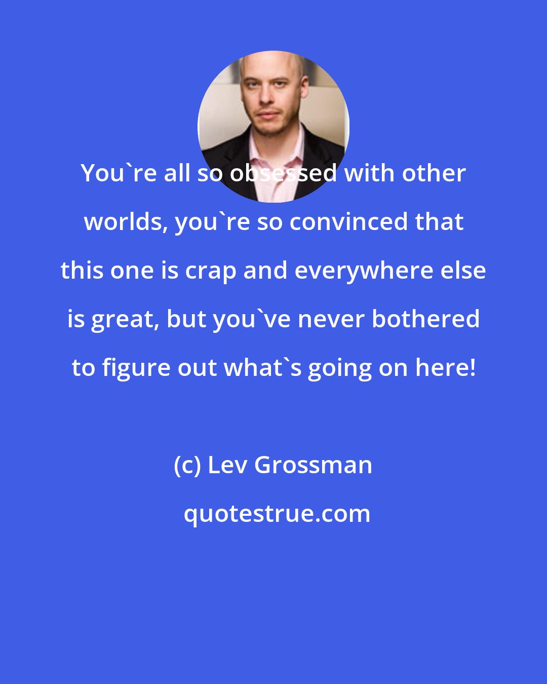 Lev Grossman: You're all so obsessed with other worlds, you're so convinced that this one is crap and everywhere else is great, but you've never bothered to figure out what's going on here!