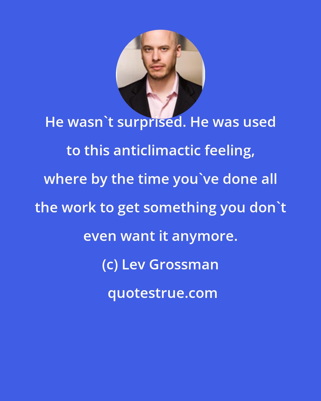 Lev Grossman: He wasn't surprised. He was used to this anticlimactic feeling, where by the time you've done all the work to get something you don't even want it anymore.