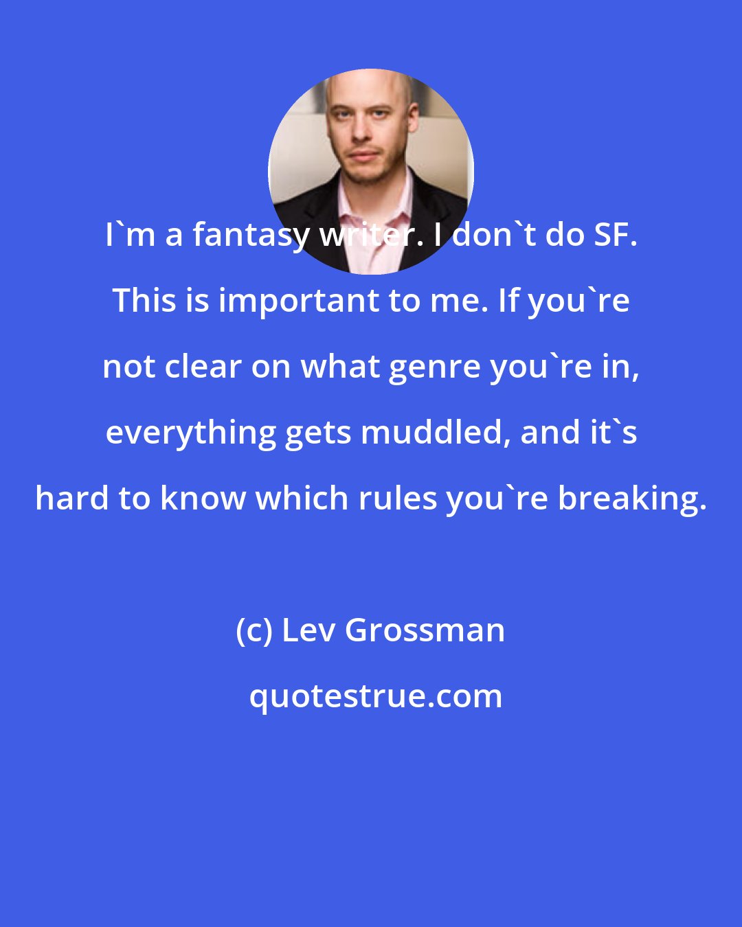 Lev Grossman: I'm a fantasy writer. I don't do SF. This is important to me. If you're not clear on what genre you're in, everything gets muddled, and it's hard to know which rules you're breaking.