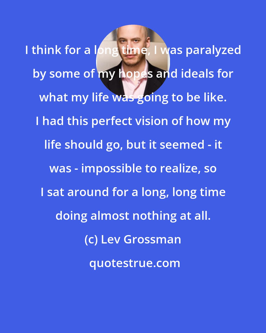 Lev Grossman: I think for a long time, I was paralyzed by some of my hopes and ideals for what my life was going to be like. I had this perfect vision of how my life should go, but it seemed - it was - impossible to realize, so I sat around for a long, long time doing almost nothing at all.