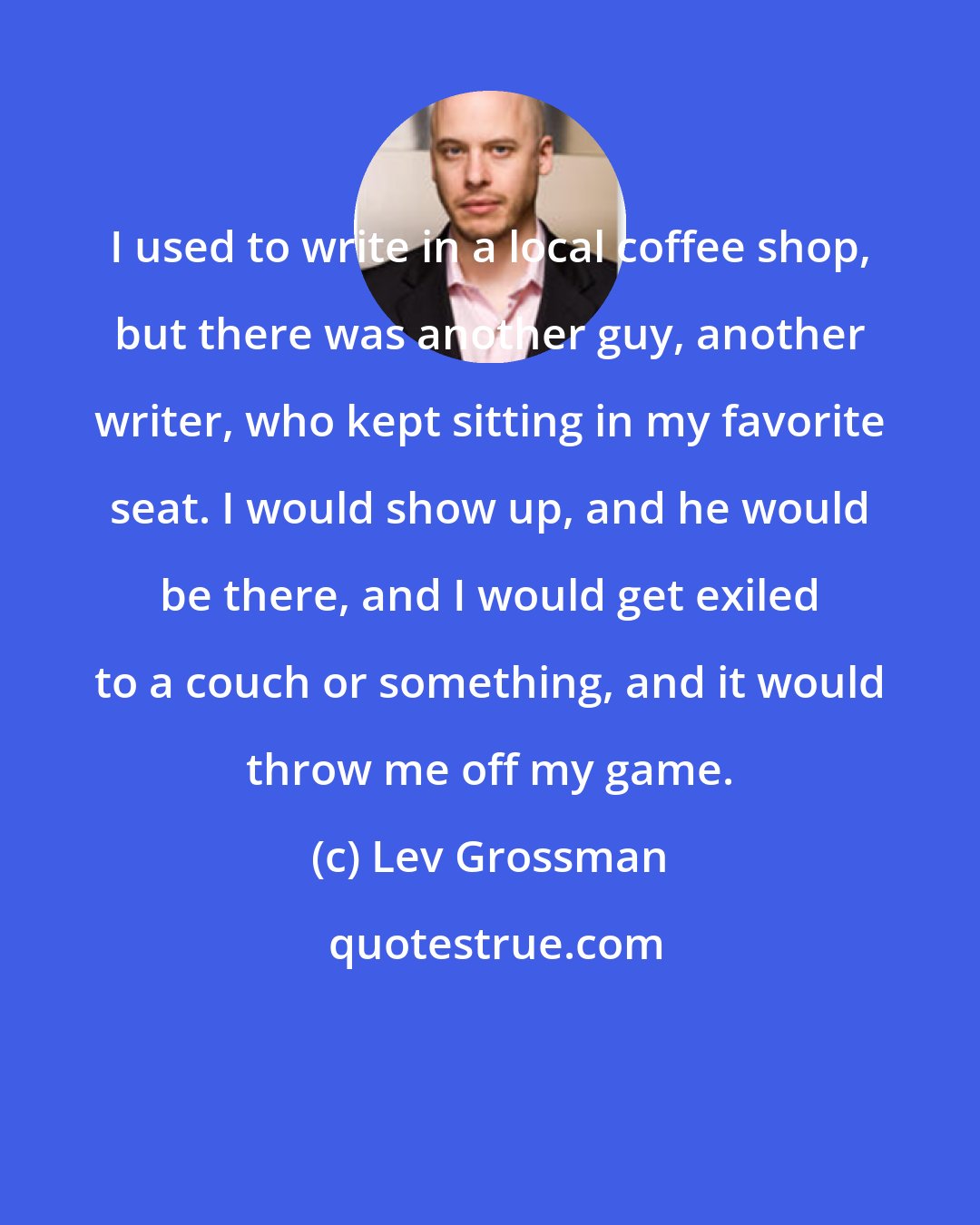 Lev Grossman: I used to write in a local coffee shop, but there was another guy, another writer, who kept sitting in my favorite seat. I would show up, and he would be there, and I would get exiled to a couch or something, and it would throw me off my game.