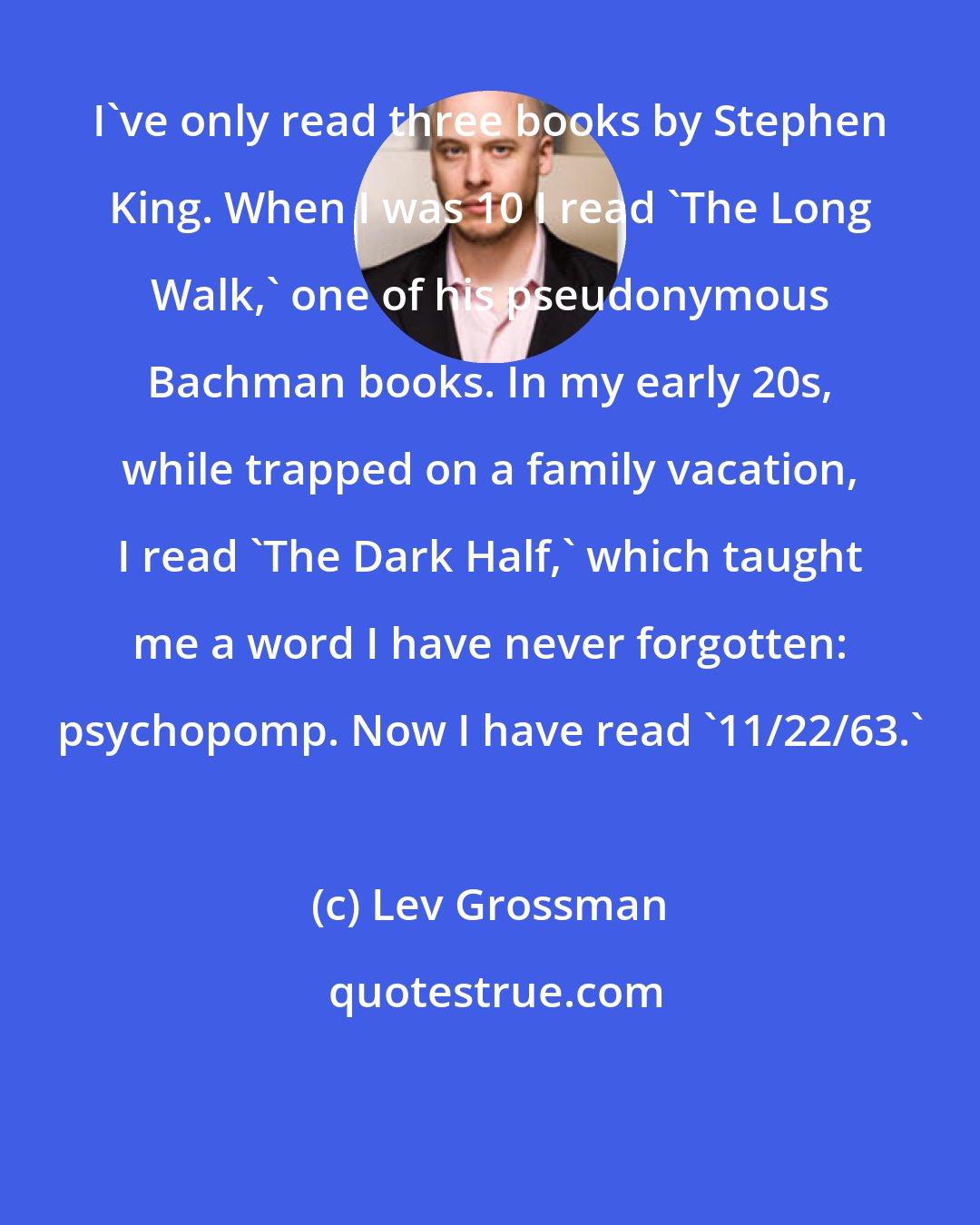 Lev Grossman: I've only read three books by Stephen King. When I was 10 I read 'The Long Walk,' one of his pseudonymous Bachman books. In my early 20s, while trapped on a family vacation, I read 'The Dark Half,' which taught me a word I have never forgotten: psychopomp. Now I have read '11/22/63.'