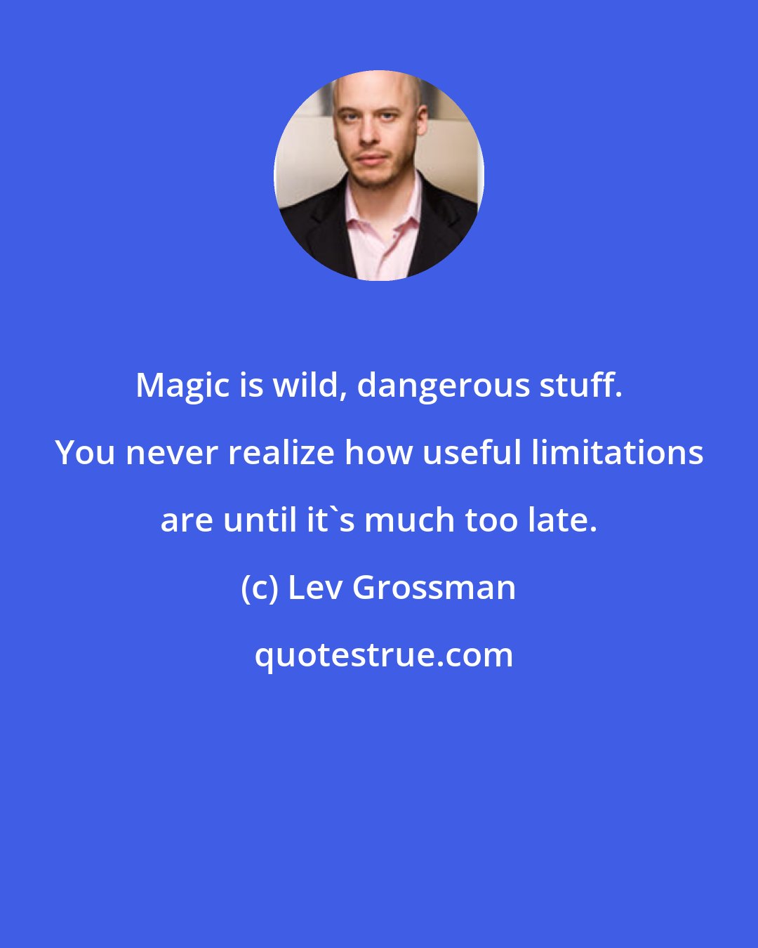 Lev Grossman: Magic is wild, dangerous stuff. You never realize how useful limitations are until it's much too late.