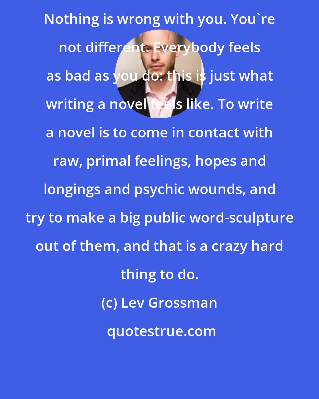 Lev Grossman: Nothing is wrong with you. You're not different. Everybody feels as bad as you do: this is just what writing a novel feels like. To write a novel is to come in contact with raw, primal feelings, hopes and longings and psychic wounds, and try to make a big public word-sculpture out of them, and that is a crazy hard thing to do.