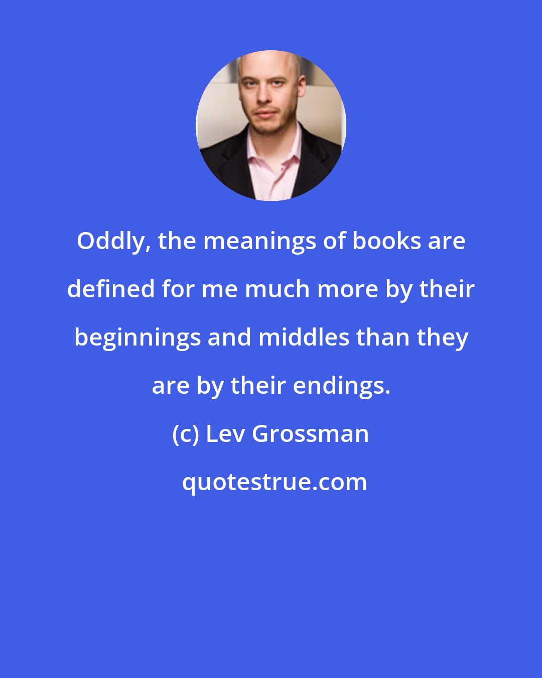 Lev Grossman: Oddly, the meanings of books are defined for me much more by their beginnings and middles than they are by their endings.