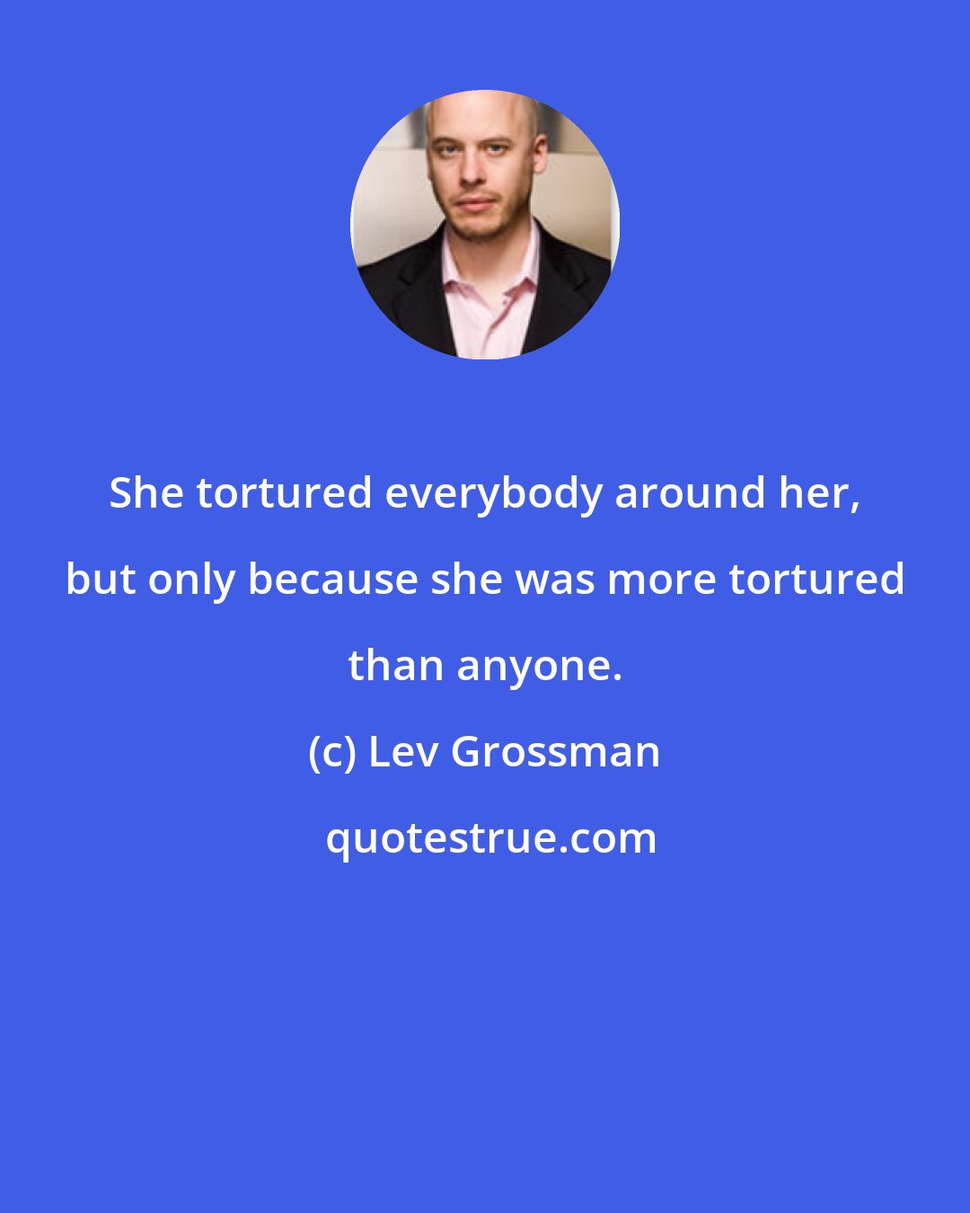 Lev Grossman: She tortured everybody around her, but only because she was more tortured than anyone.