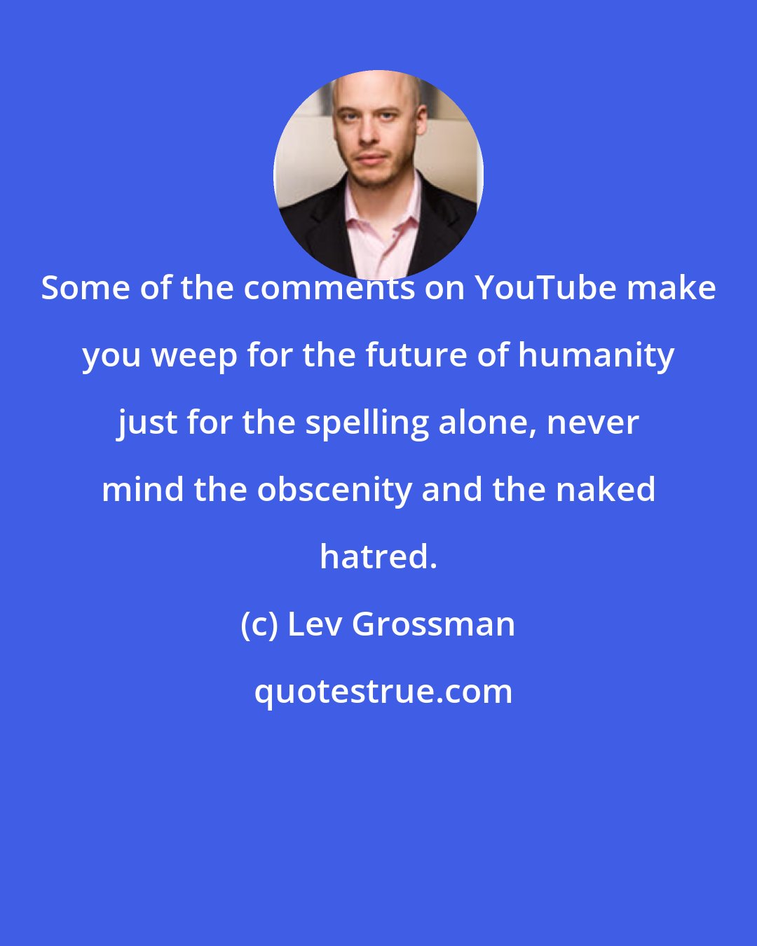 Lev Grossman: Some of the comments on YouTube make you weep for the future of humanity just for the spelling alone, never mind the obscenity and the naked hatred.