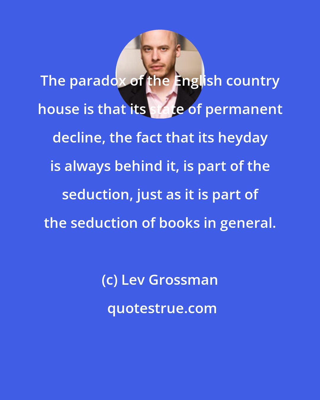 Lev Grossman: The paradox of the English country house is that its state of permanent decline, the fact that its heyday is always behind it, is part of the seduction, just as it is part of the seduction of books in general.