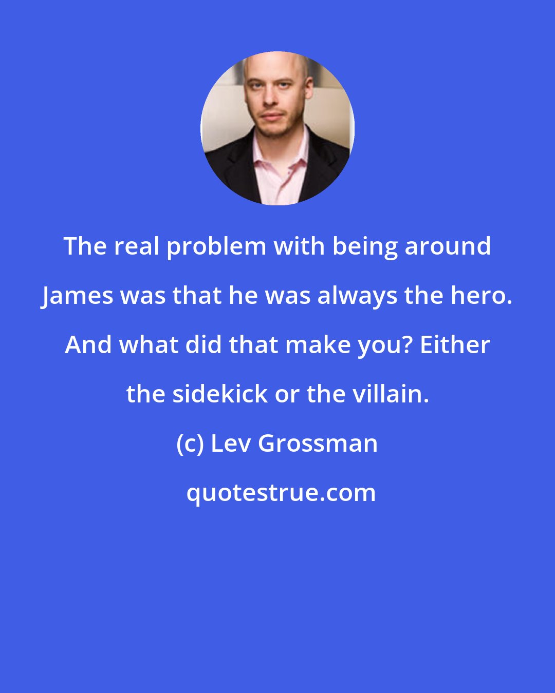 Lev Grossman: The real problem with being around James was that he was always the hero. And what did that make you? Either the sidekick or the villain.