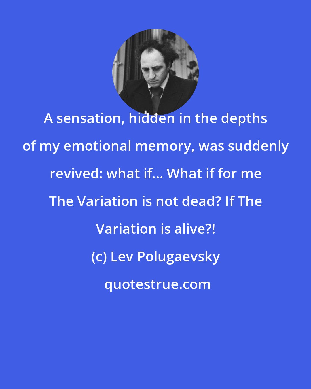 Lev Polugaevsky: A sensation, hidden in the depths of my emotional memory, was suddenly revived: what if... What if for me The Variation is not dead? If The Variation is alive?!