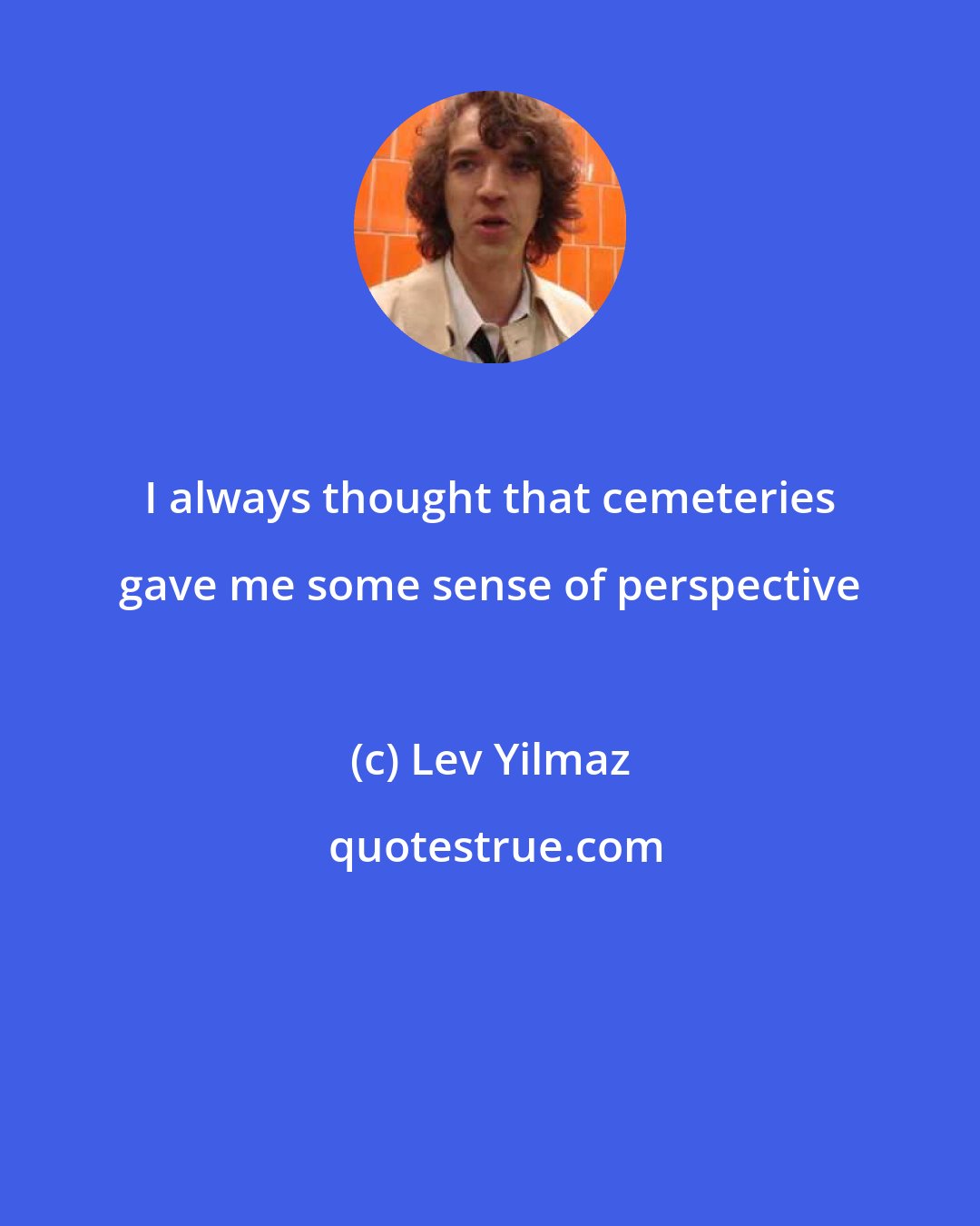 Lev Yilmaz: I always thought that cemeteries gave me some sense of perspective