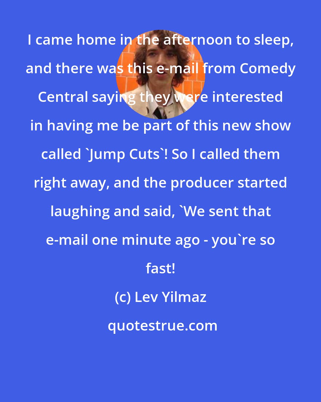 Lev Yilmaz: I came home in the afternoon to sleep, and there was this e-mail from Comedy Central saying they were interested in having me be part of this new show called 'Jump Cuts'! So I called them right away, and the producer started laughing and said, 'We sent that e-mail one minute ago - you're so fast!