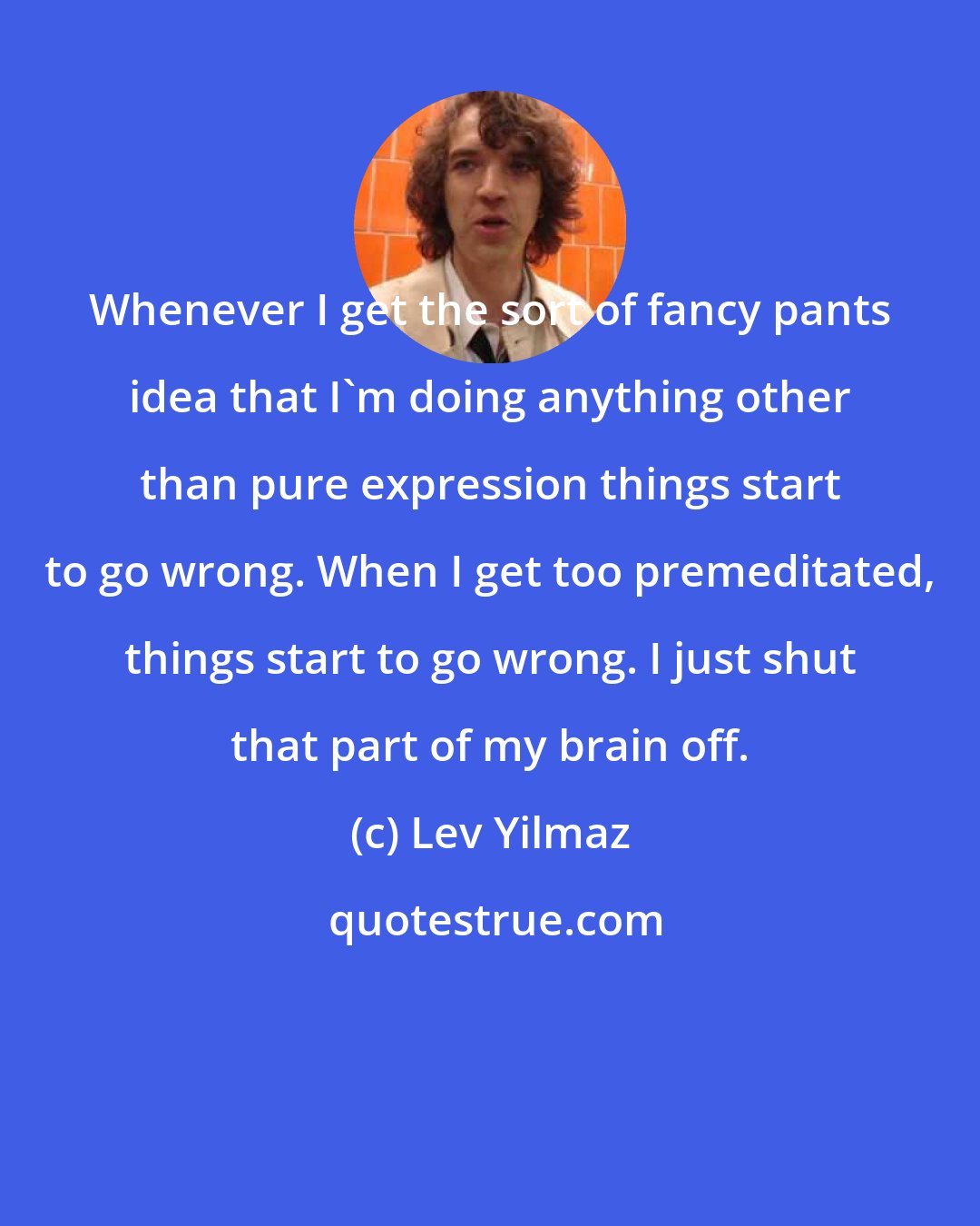 Lev Yilmaz: Whenever I get the sort of fancy pants idea that I'm doing anything other than pure expression things start to go wrong. When I get too premeditated, things start to go wrong. I just shut that part of my brain off.