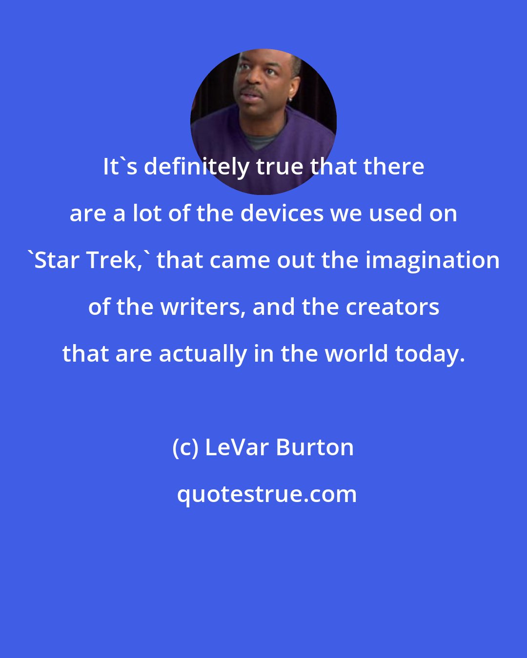 LeVar Burton: It's definitely true that there are a lot of the devices we used on 'Star Trek,' that came out the imagination of the writers, and the creators that are actually in the world today.