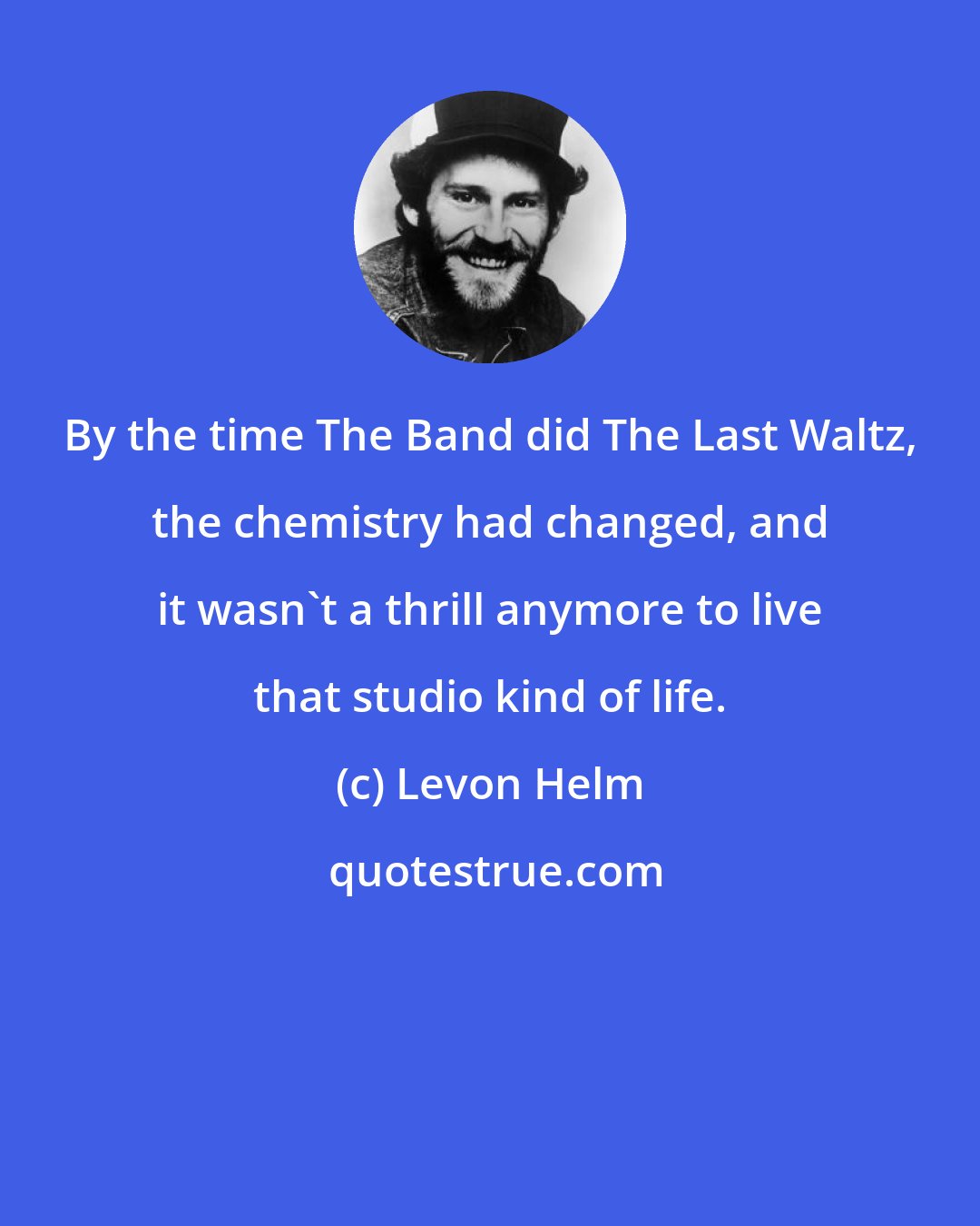 Levon Helm: By the time The Band did The Last Waltz, the chemistry had changed, and it wasn't a thrill anymore to live that studio kind of life.