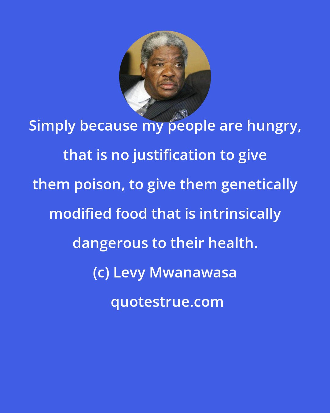 Levy Mwanawasa: Simply because my people are hungry, that is no justification to give them poison, to give them genetically modified food that is intrinsically dangerous to their health.