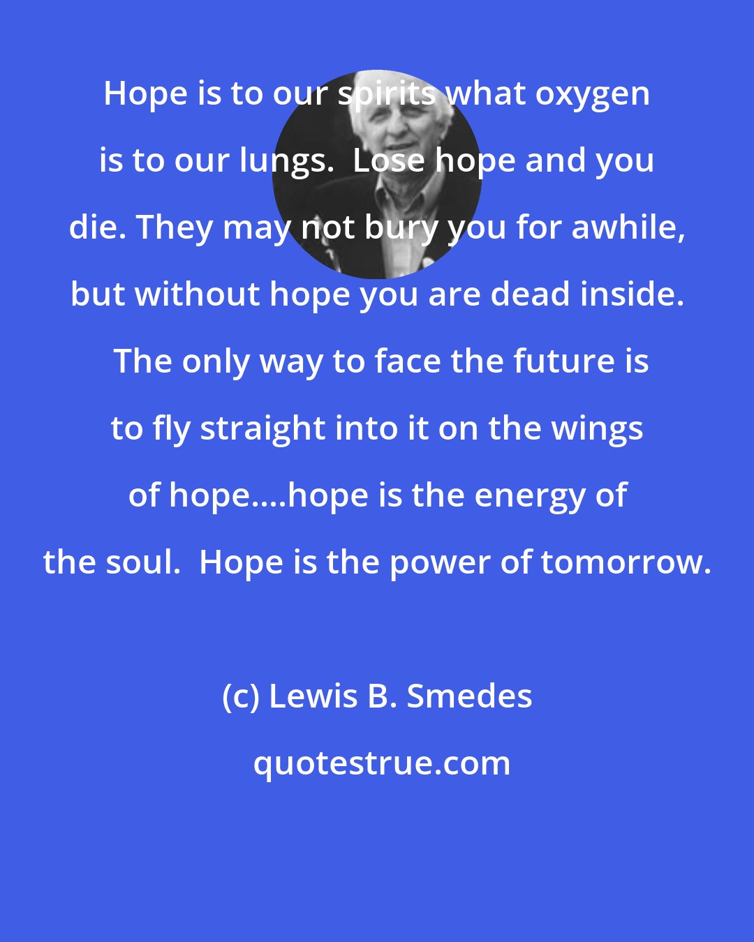 Lewis B. Smedes: Hope is to our spirits what oxygen is to our lungs.  Lose hope and you die. They may not bury you for awhile, but without hope you are dead inside.  The only way to face the future is to fly straight into it on the wings of hope....hope is the energy of the soul.  Hope is the power of tomorrow.