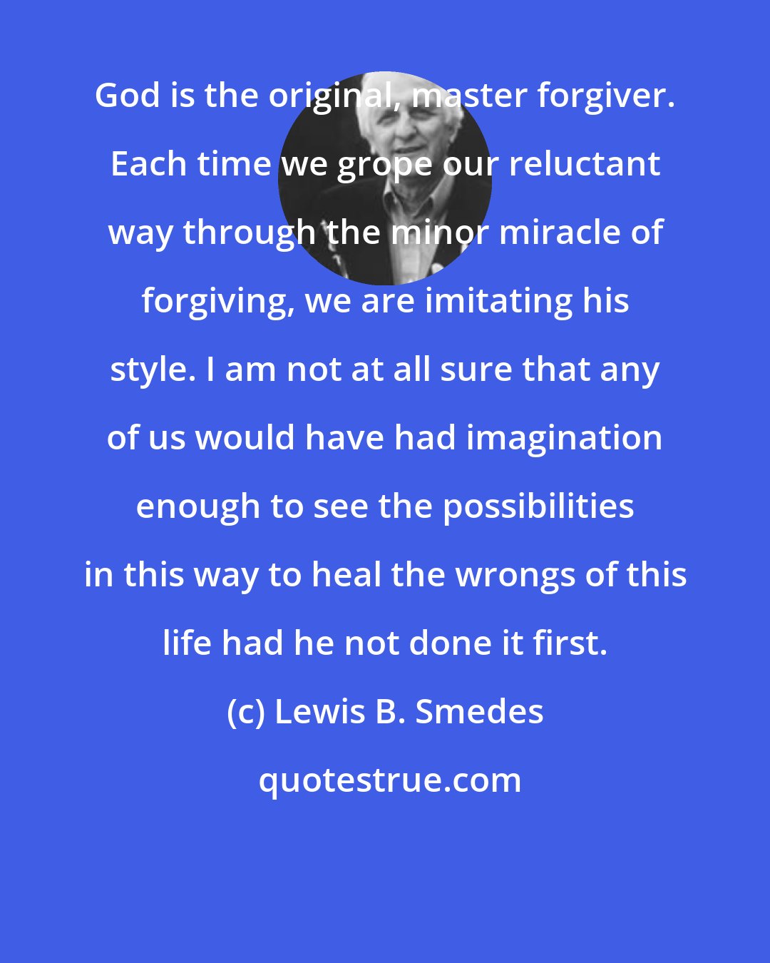 Lewis B. Smedes: God is the original, master forgiver. Each time we grope our reluctant way through the minor miracle of forgiving, we are imitating his style. I am not at all sure that any of us would have had imagination enough to see the possibilities in this way to heal the wrongs of this life had he not done it first.
