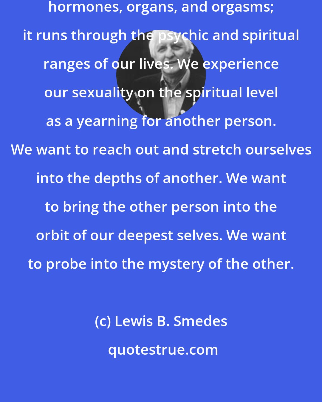 Lewis B. Smedes: Human sexuality includes more than hormones, organs, and orgasms; it runs through the psychic and spiritual ranges of our lives. We experience our sexuality on the spiritual level as a yearning for another person. We want to reach out and stretch ourselves into the depths of another. We want to bring the other person into the orbit of our deepest selves. We want to probe into the mystery of the other.