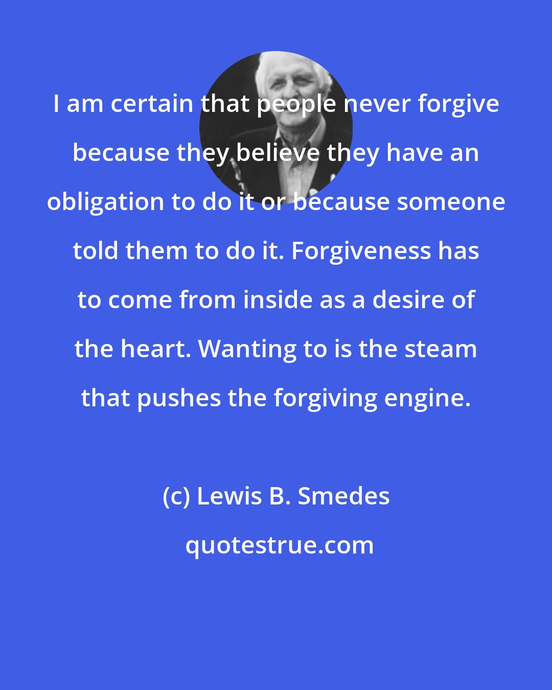 Lewis B. Smedes: I am certain that people never forgive because they believe they have an obligation to do it or because someone told them to do it. Forgiveness has to come from inside as a desire of the heart. Wanting to is the steam that pushes the forgiving engine.