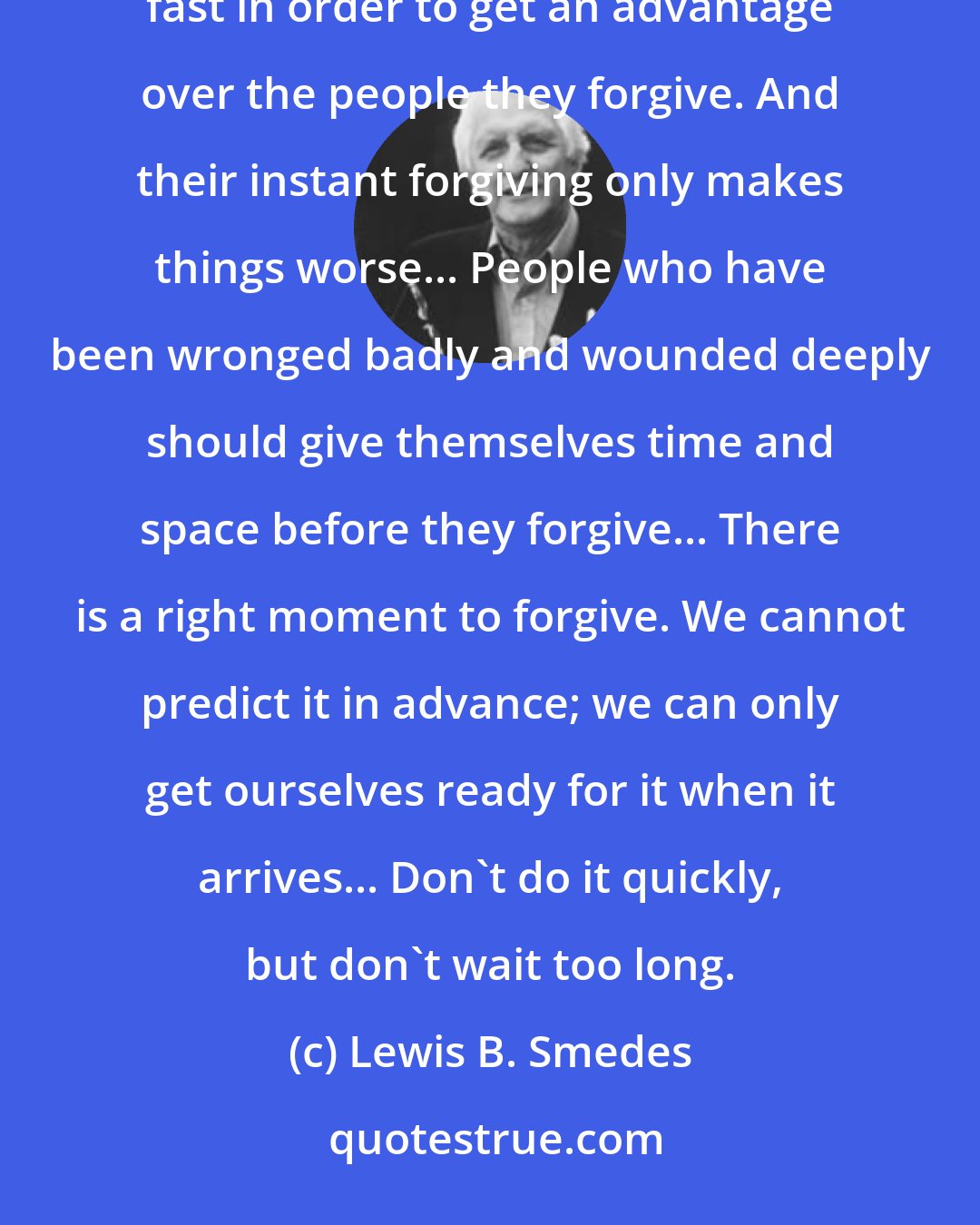 Lewis B. Smedes: I worry about fast forgivers. They tend to forgive quickly in order to avoid their pain. Or they forgive fast in order to get an advantage over the people they forgive. And their instant forgiving only makes things worse... People who have been wronged badly and wounded deeply should give themselves time and space before they forgive... There is a right moment to forgive. We cannot predict it in advance; we can only get ourselves ready for it when it arrives... Don't do it quickly, but don't wait too long.