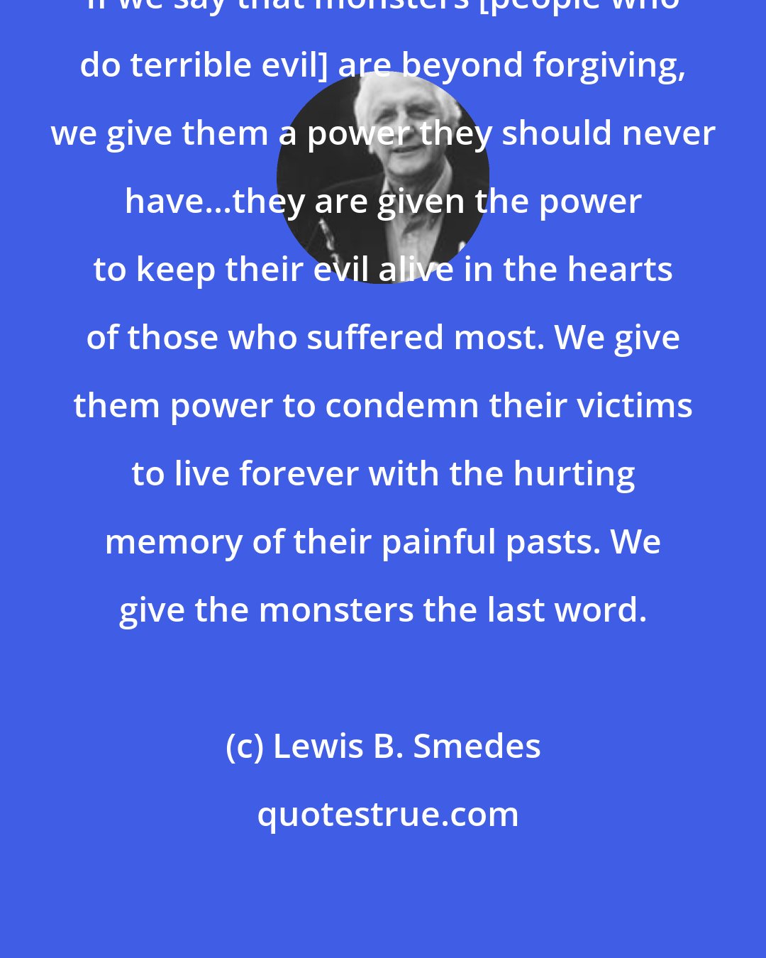 Lewis B. Smedes: If we say that monsters [people who do terrible evil] are beyond forgiving, we give them a power they should never have...they are given the power to keep their evil alive in the hearts of those who suffered most. We give them power to condemn their victims to live forever with the hurting memory of their painful pasts. We give the monsters the last word.