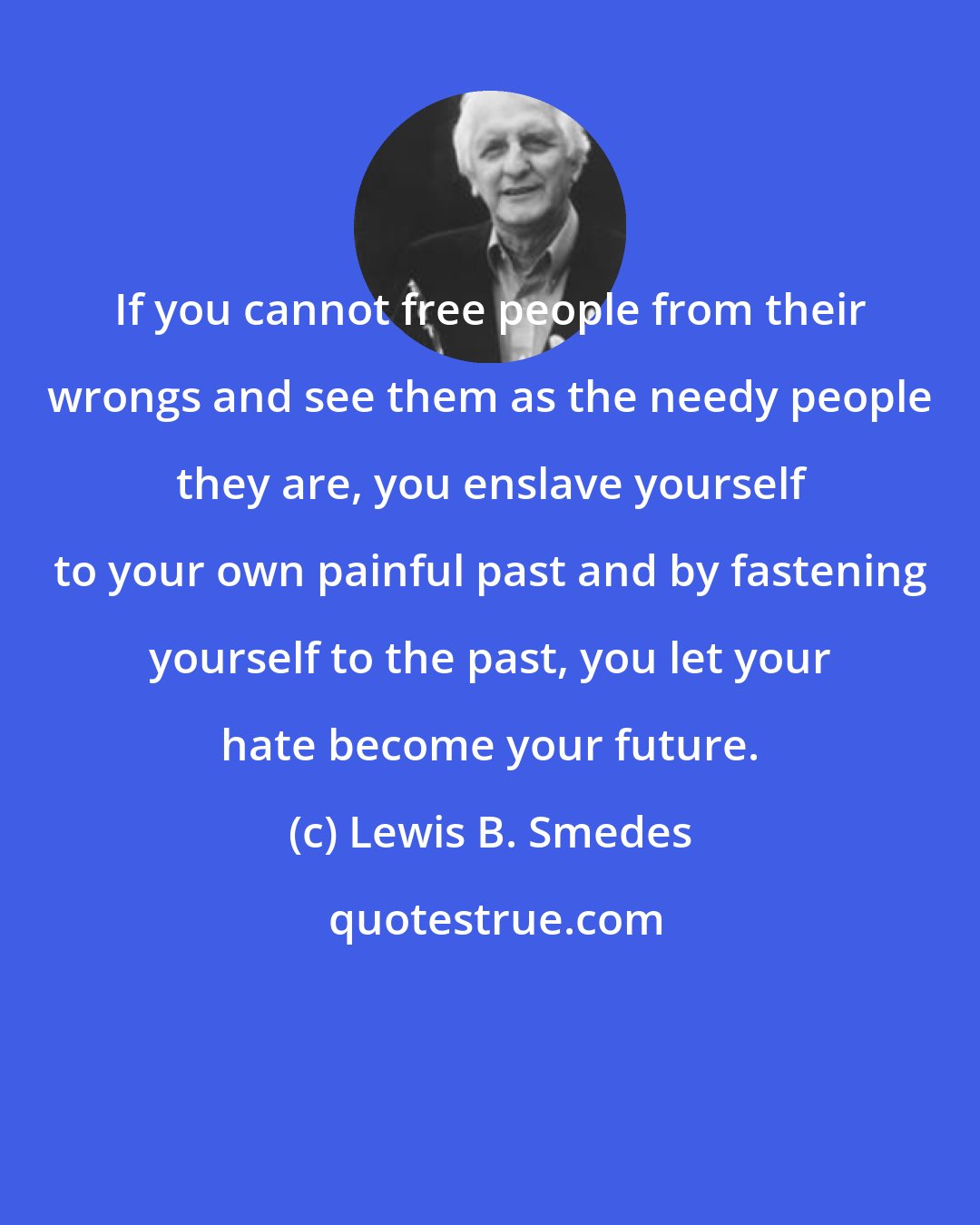 Lewis B. Smedes: If you cannot free people from their wrongs and see them as the needy people they are, you enslave yourself to your own painful past and by fastening yourself to the past, you let your hate become your future.