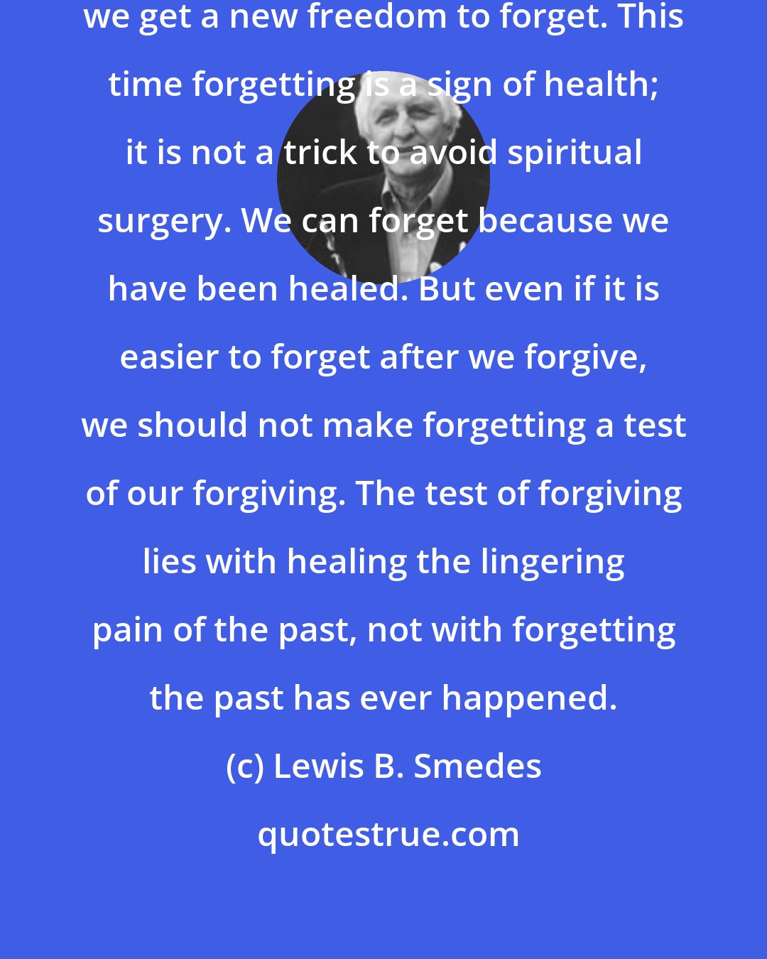 Lewis B. Smedes: Once we have forgiven, however, we get a new freedom to forget. This time forgetting is a sign of health; it is not a trick to avoid spiritual surgery. We can forget because we have been healed. But even if it is easier to forget after we forgive, we should not make forgetting a test of our forgiving. The test of forgiving lies with healing the lingering pain of the past, not with forgetting the past has ever happened.
