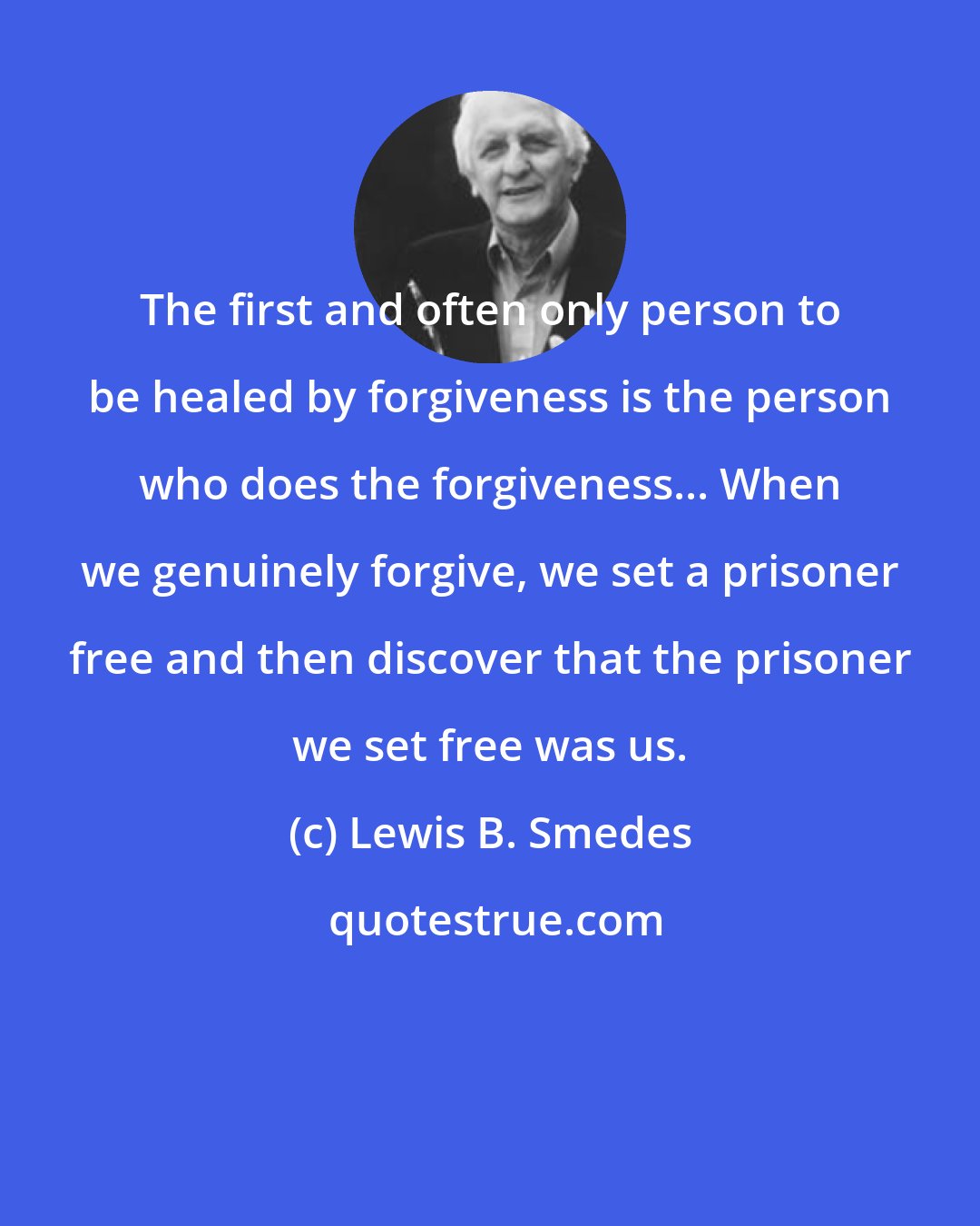 Lewis B. Smedes: The first and often only person to be healed by forgiveness is the person who does the forgiveness... When we genuinely forgive, we set a prisoner free and then discover that the prisoner we set free was us.