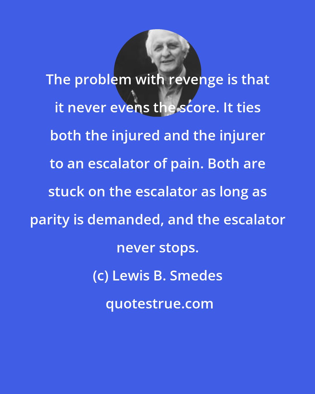 Lewis B. Smedes: The problem with revenge is that it never evens the score. It ties both the injured and the injurer to an escalator of pain. Both are stuck on the escalator as long as parity is demanded, and the escalator never stops.