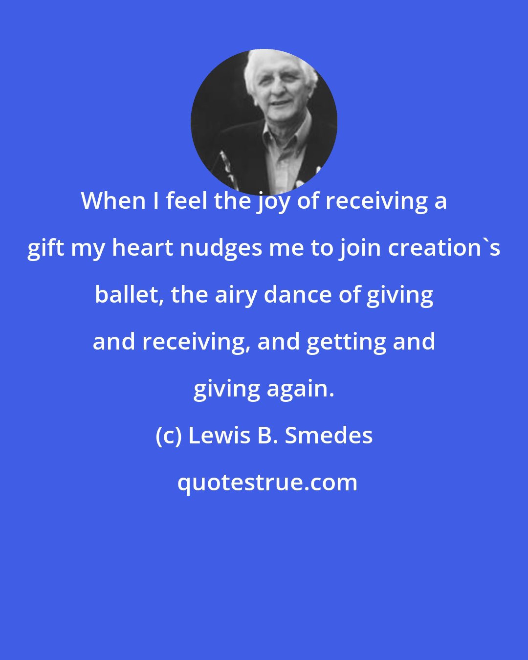 Lewis B. Smedes: When I feel the joy of receiving a gift my heart nudges me to join creation's ballet, the airy dance of giving and receiving, and getting and giving again.