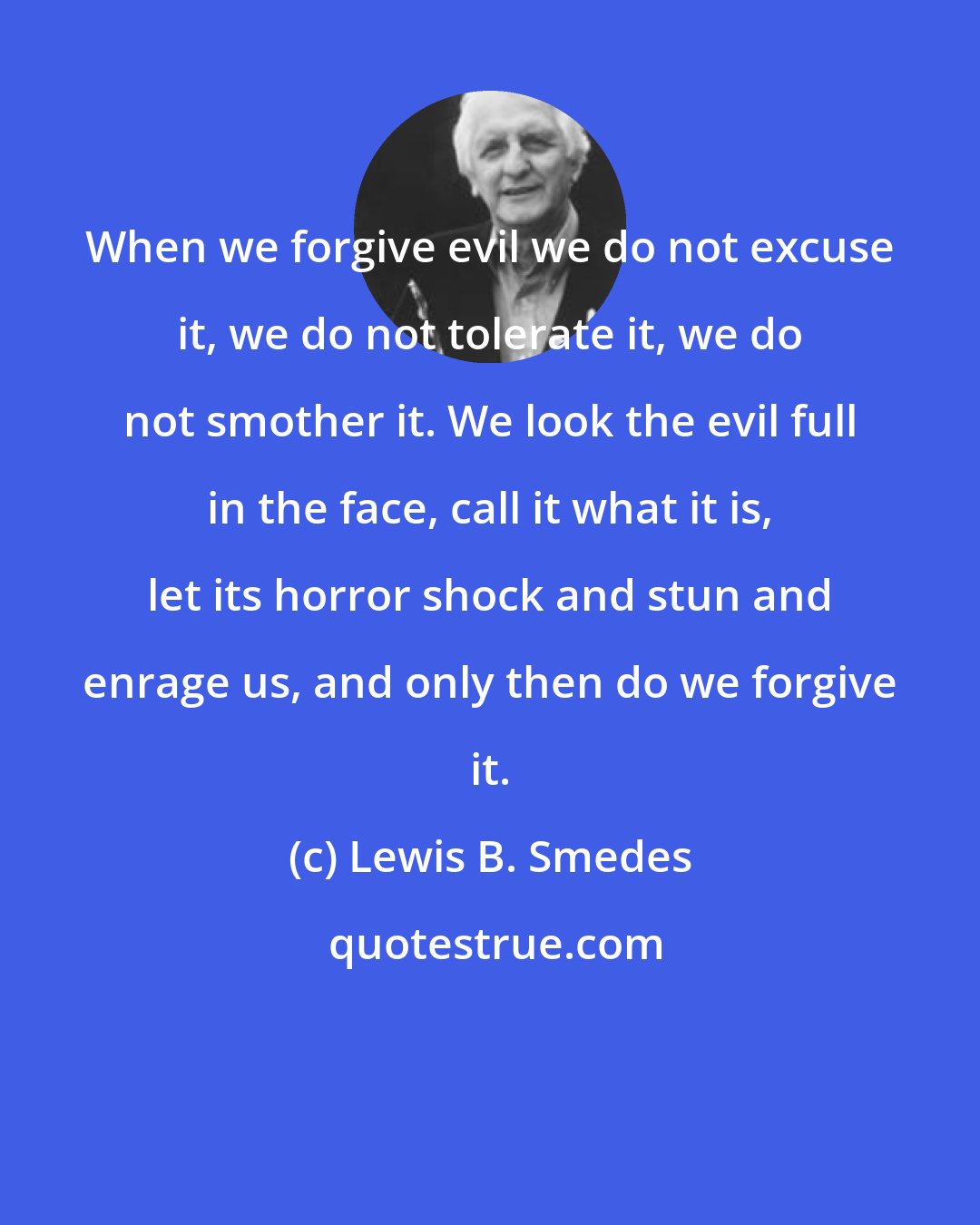 Lewis B. Smedes: When we forgive evil we do not excuse it, we do not tolerate it, we do not smother it. We look the evil full in the face, call it what it is, let its horror shock and stun and enrage us, and only then do we forgive it.