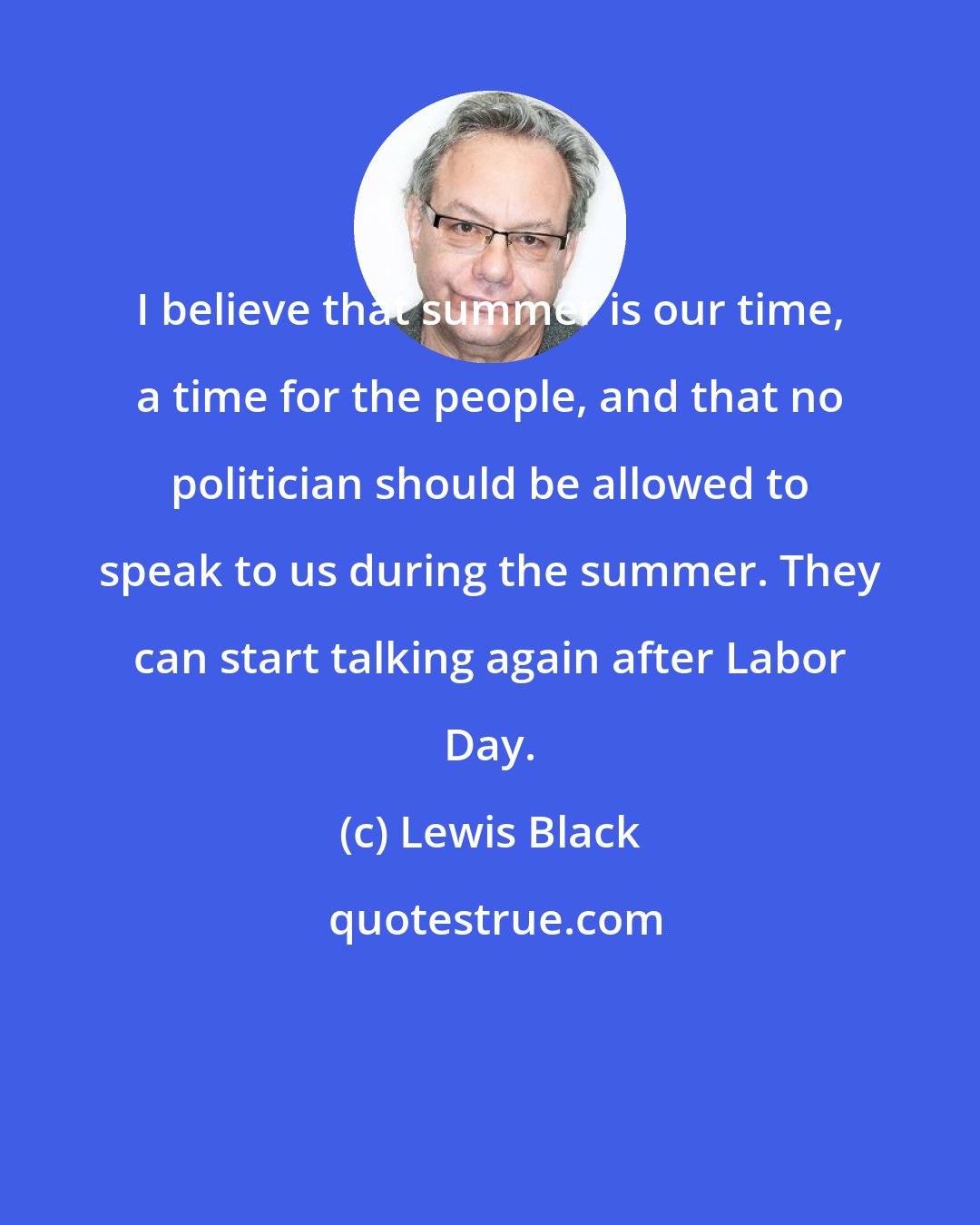 Lewis Black: I believe that summer is our time, a time for the people, and that no politician should be allowed to speak to us during the summer. They can start talking again after Labor Day.