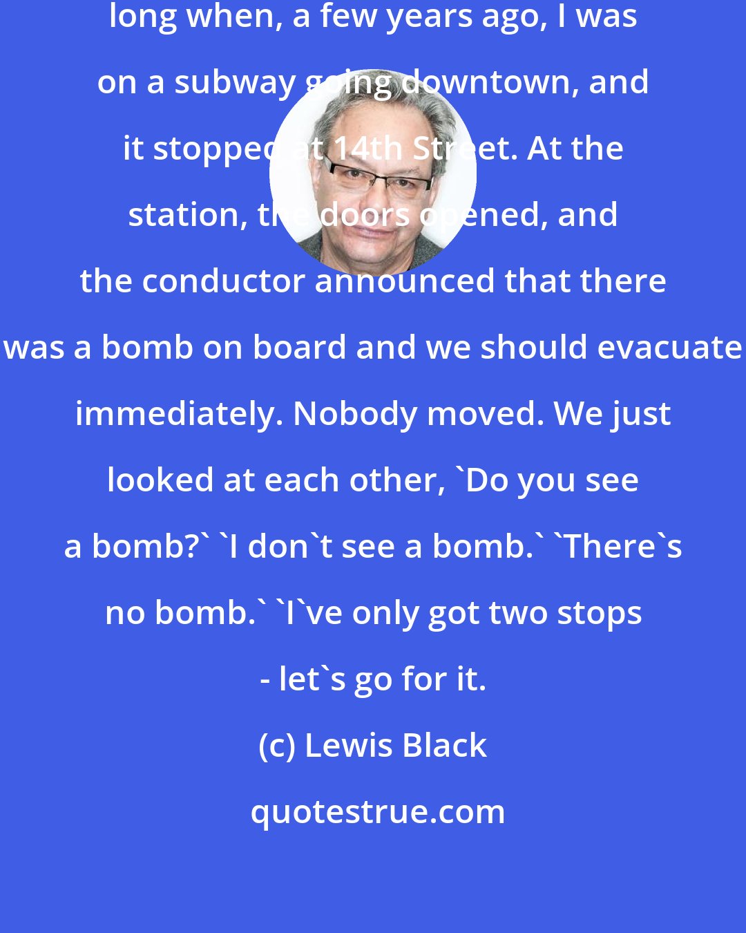 Lewis Black: I knew that I'd lived in New York too long when, a few years ago, I was on a subway going downtown, and it stopped at 14th Street. At the station, the doors opened, and the conductor announced that there was a bomb on board and we should evacuate immediately. Nobody moved. We just looked at each other, 'Do you see a bomb?' 'I don't see a bomb.' 'There's no bomb.' 'I've only got two stops - let's go for it.