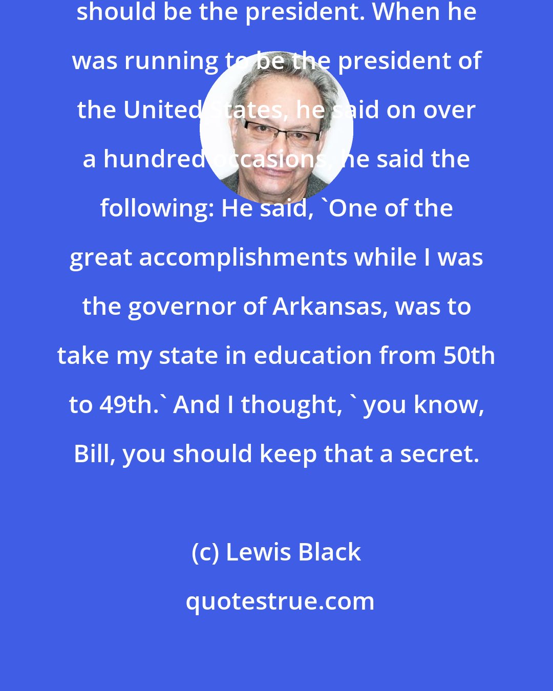 Lewis Black: I never thought that Bill Clinton should be the president. When he was running to be the president of the United States, he said on over a hundred occasions, he said the following: He said, 'One of the great accomplishments while I was the governor of Arkansas, was to take my state in education from 50th to 49th.' And I thought, ' you know, Bill, you should keep that a secret.