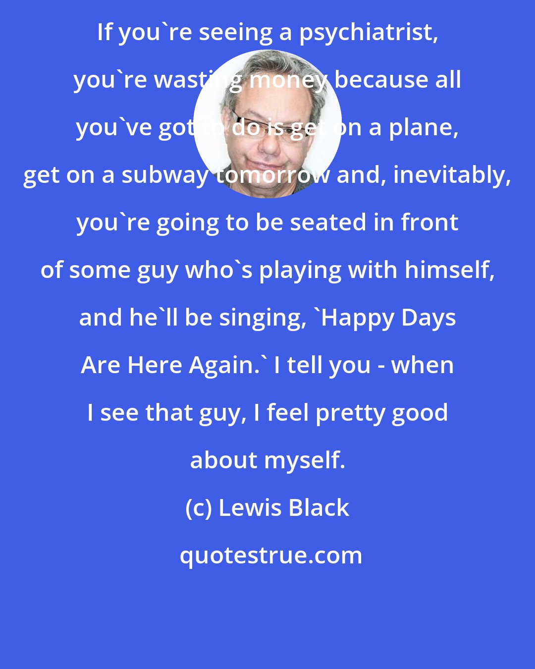 Lewis Black: If you're seeing a psychiatrist, you're wasting money because all you've got to do is get on a plane, get on a subway tomorrow and, inevitably, you're going to be seated in front of some guy who's playing with himself, and he'll be singing, 'Happy Days Are Here Again.' I tell you - when I see that guy, I feel pretty good about myself.