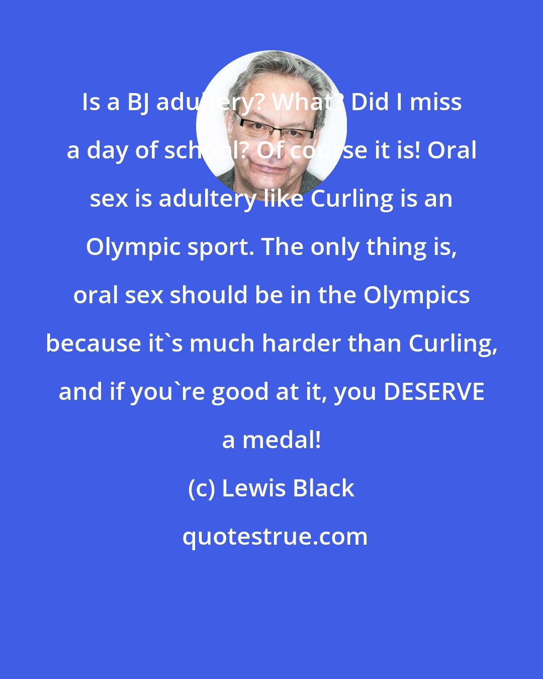 Lewis Black: Is a BJ adultery? What? Did I miss a day of school? Of course it is! Oral sex is adultery like Curling is an Olympic sport. The only thing is, oral sex should be in the Olympics because it's much harder than Curling, and if you're good at it, you DESERVE a medal!