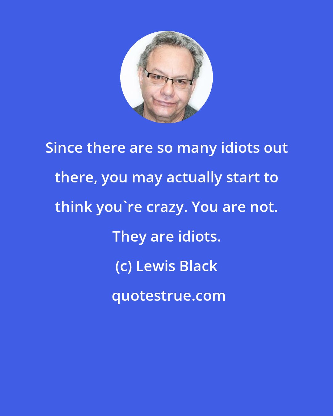 Lewis Black: Since there are so many idiots out there, you may actually start to think you're crazy. You are not. They are idiots.