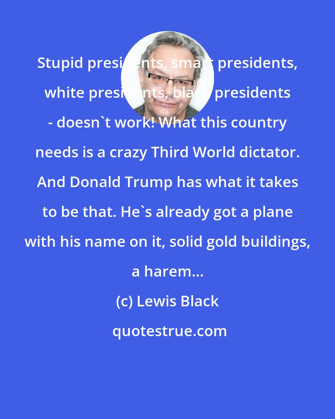 Lewis Black: Stupid presidents, smart presidents, white presidents, black presidents - doesn't work! What this country needs is a crazy Third World dictator. And Donald Trump has what it takes to be that. He's already got a plane with his name on it, solid gold buildings, a harem...