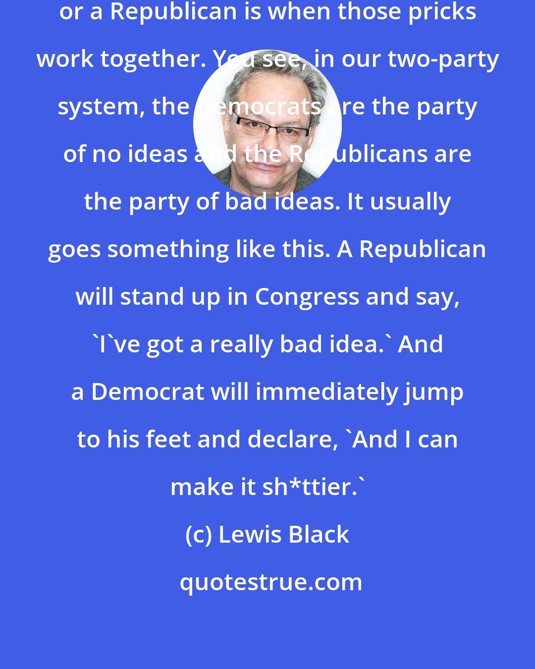 Lewis Black: The only thing dumber than a Democrat or a Republican is when those pricks work together. You see, in our two-party system, the Democrats are the party of no ideas and the Republicans are the party of bad ideas. It usually goes something like this. A Republican will stand up in Congress and say, 'I've got a really bad idea.' And a Democrat will immediately jump to his feet and declare, 'And I can make it sh*ttier.'