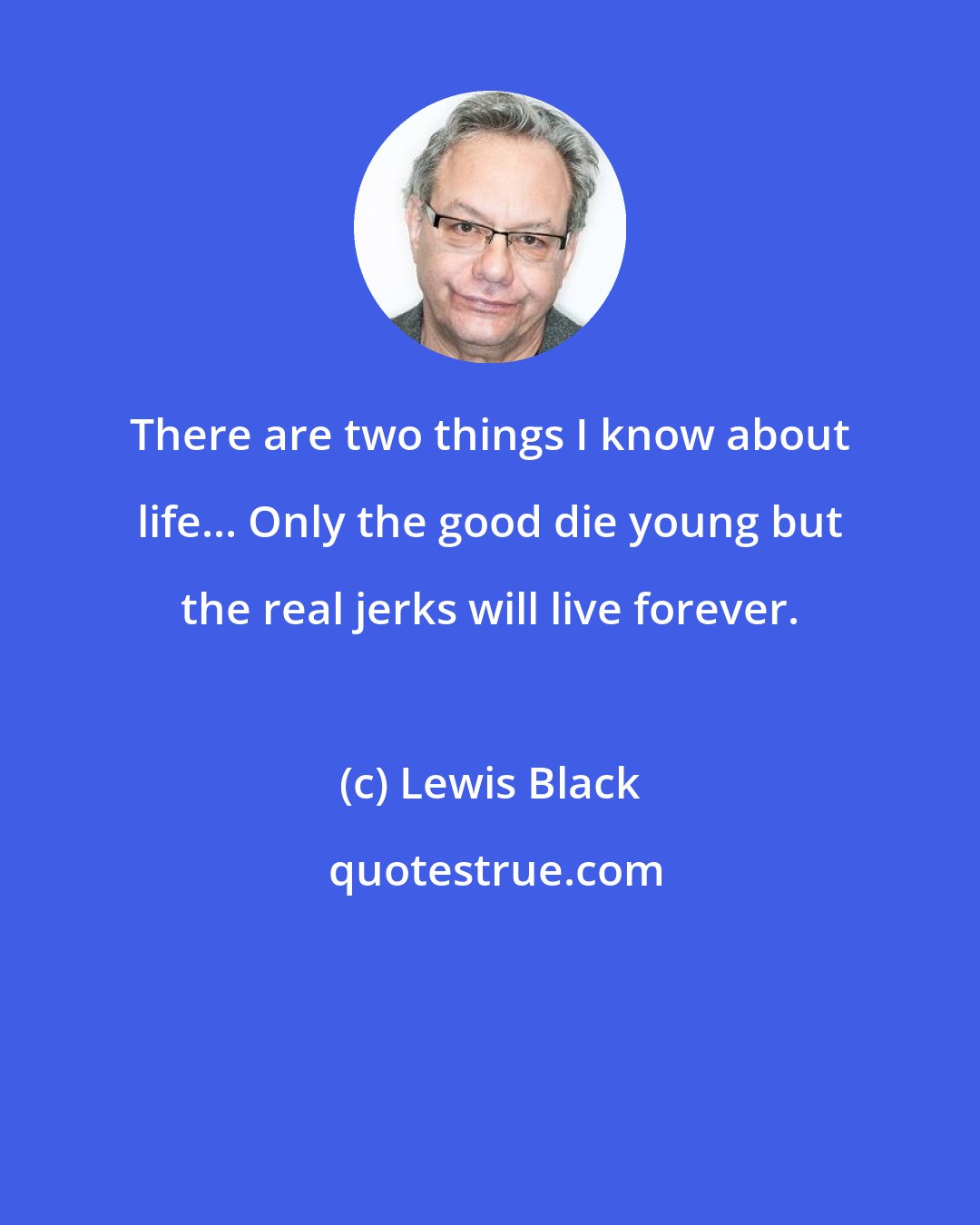 Lewis Black: There are two things I know about life... Only the good die young but the real jerks will live forever.