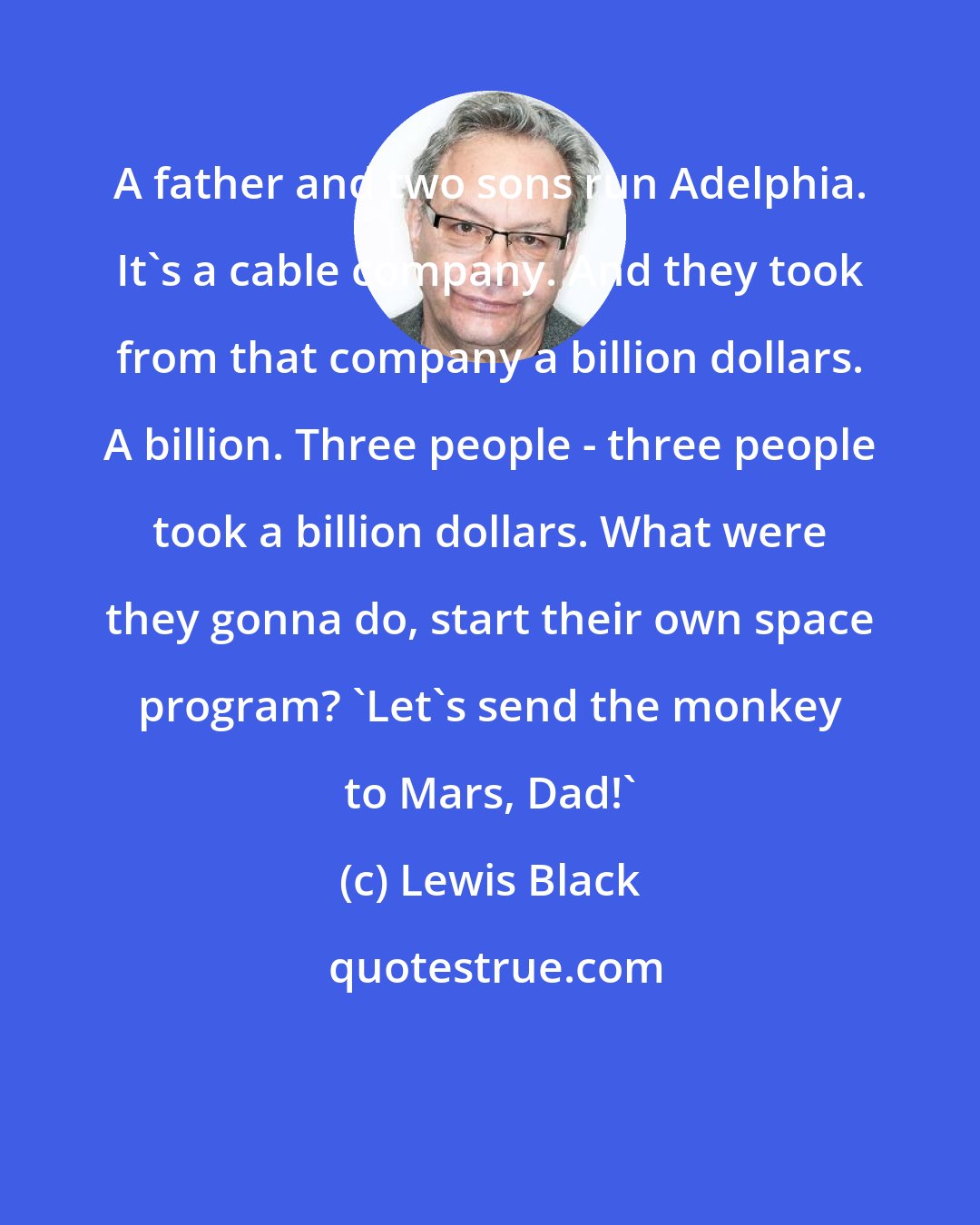 Lewis Black: A father and two sons run Adelphia. It's a cable company. And they took from that company a billion dollars. A billion. Three people - three people took a billion dollars. What were they gonna do, start their own space program? 'Let's send the monkey to Mars, Dad!'