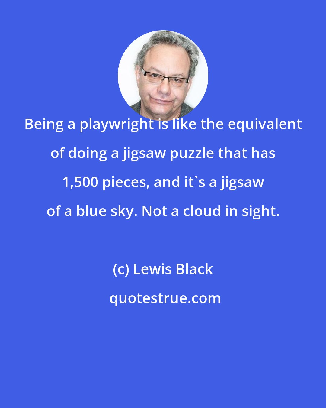 Lewis Black: Being a playwright is like the equivalent of doing a jigsaw puzzle that has 1,500 pieces, and it's a jigsaw of a blue sky. Not a cloud in sight.