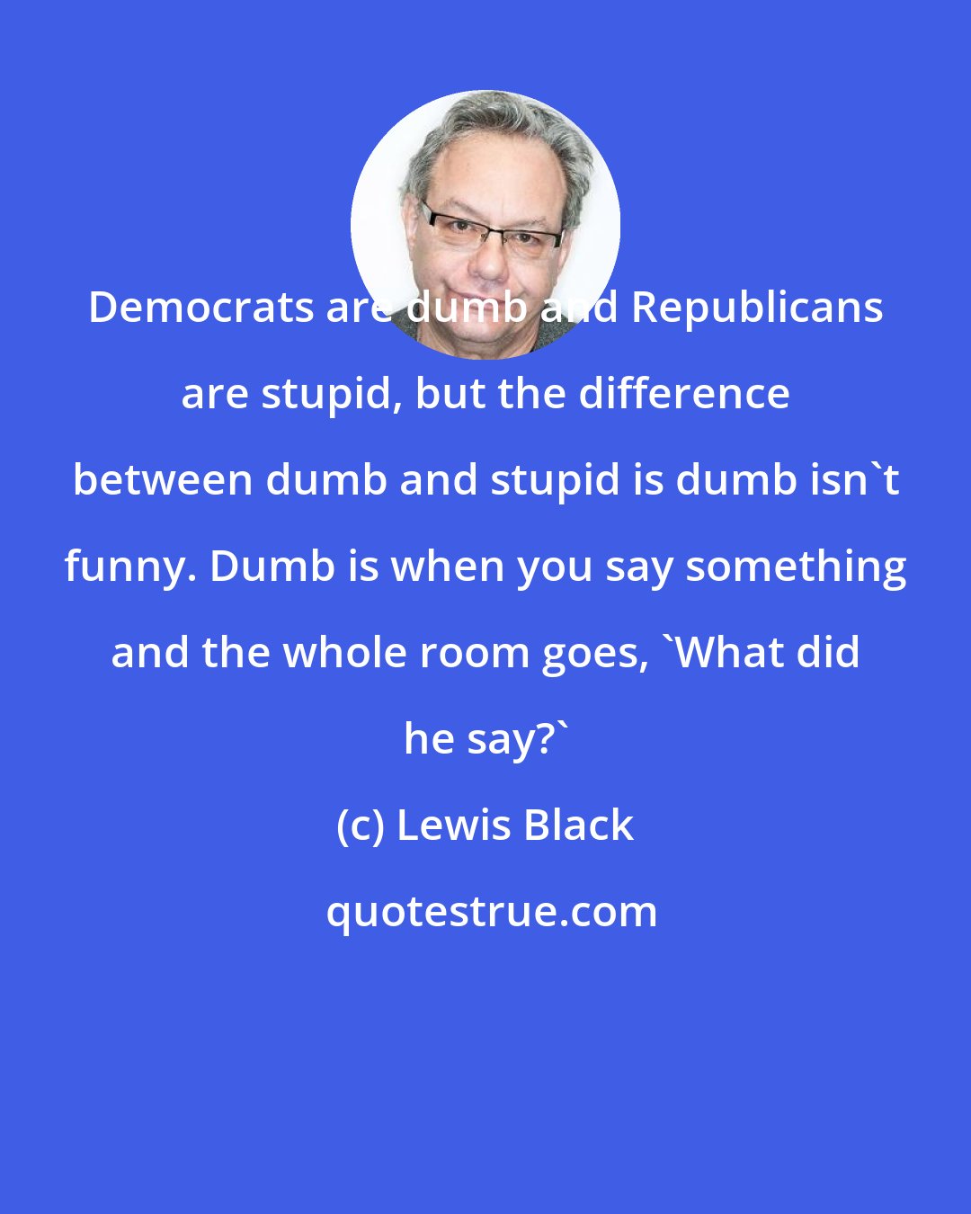 Lewis Black: Democrats are dumb and Republicans are stupid, but the difference between dumb and stupid is dumb isn't funny. Dumb is when you say something and the whole room goes, 'What did he say?'