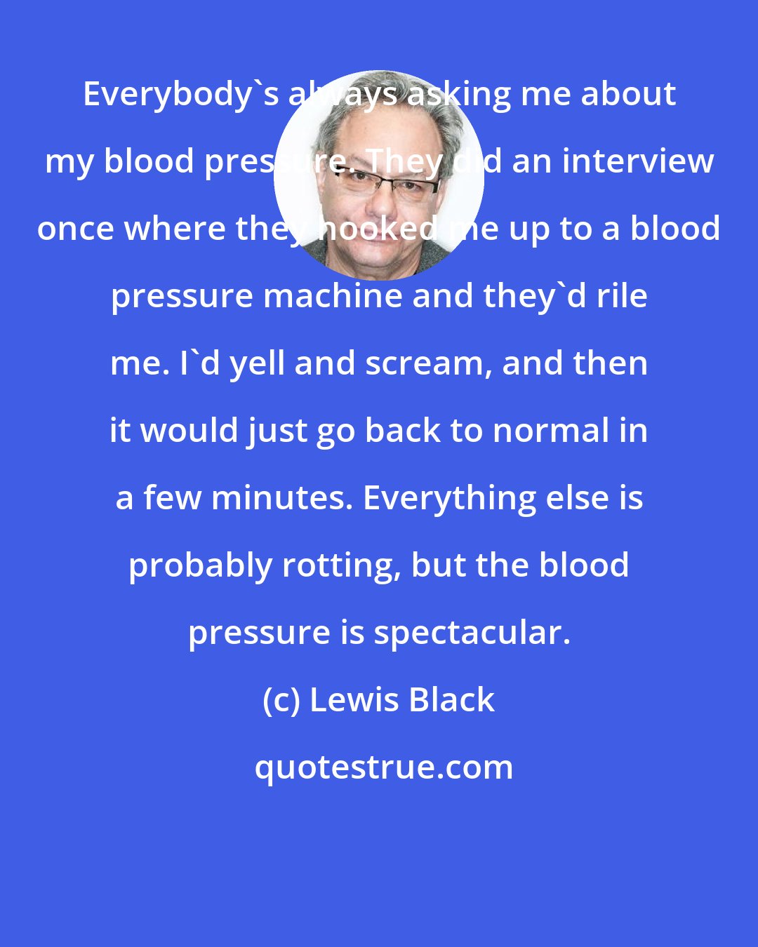 Lewis Black: Everybody's always asking me about my blood pressure. They did an interview once where they hooked me up to a blood pressure machine and they'd rile me. I'd yell and scream, and then it would just go back to normal in a few minutes. Everything else is probably rotting, but the blood pressure is spectacular.