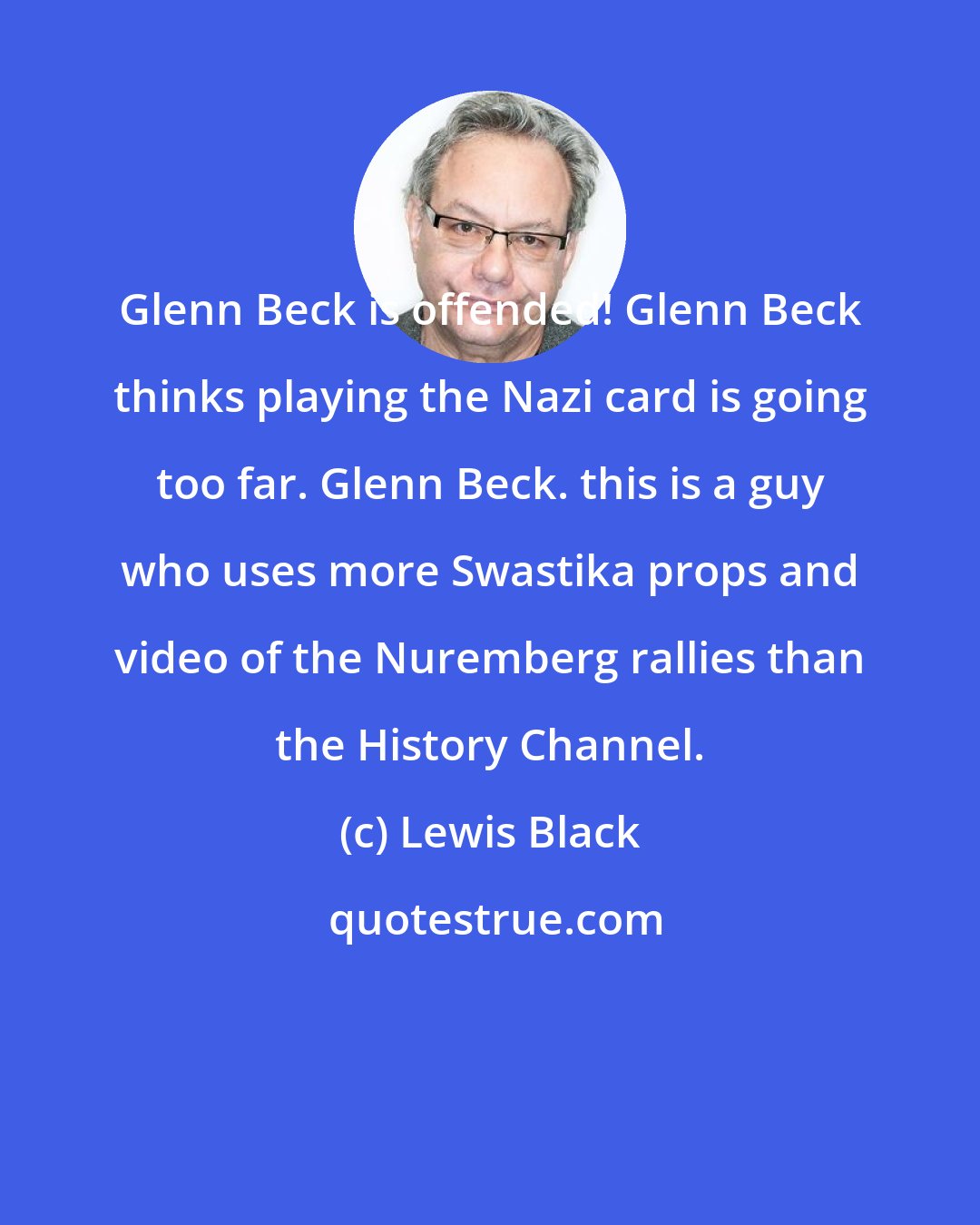 Lewis Black: Glenn Beck is offended! Glenn Beck thinks playing the Nazi card is going too far. Glenn Beck. this is a guy who uses more Swastika props and video of the Nuremberg rallies than the History Channel.