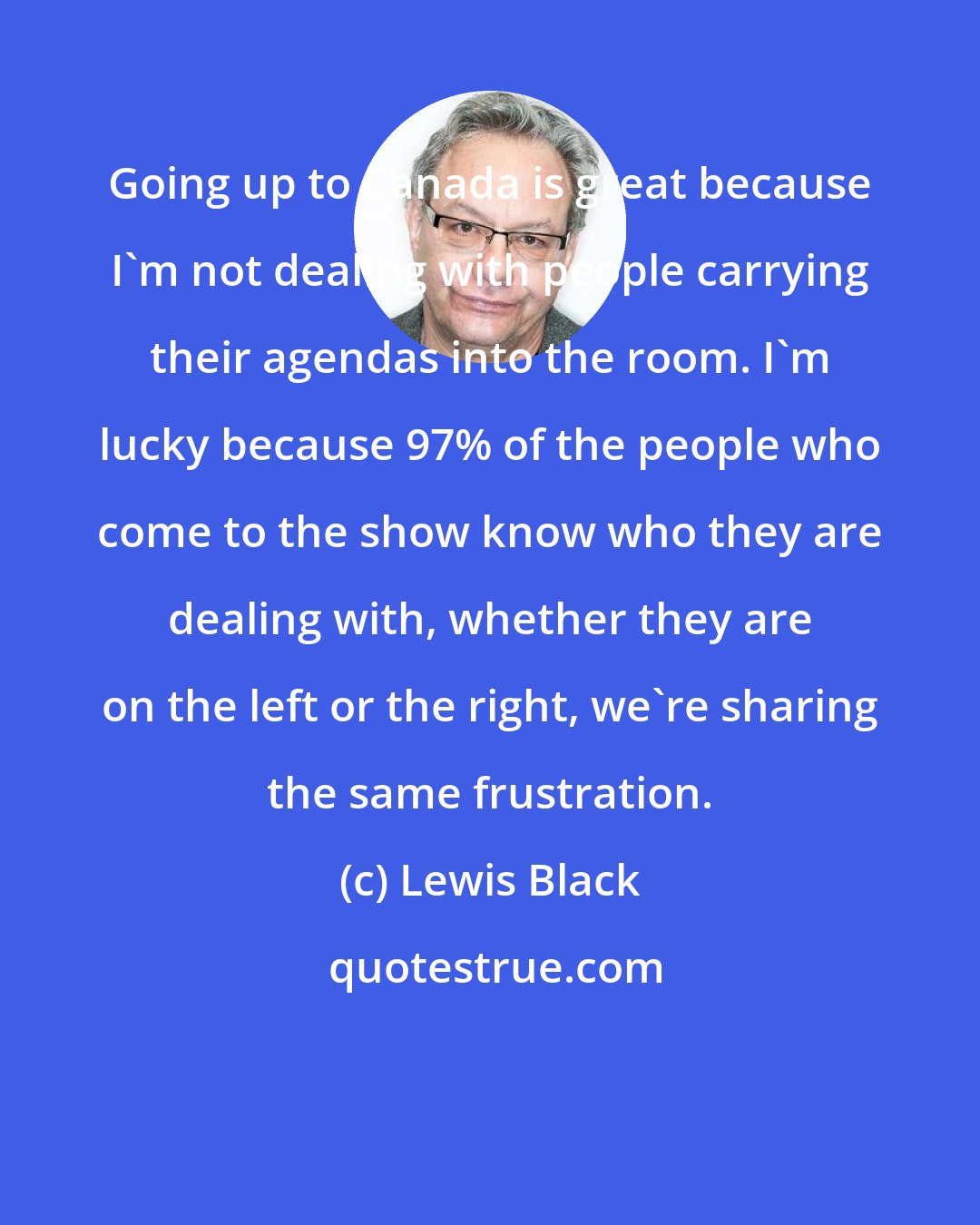 Lewis Black: Going up to Canada is great because I'm not dealing with people carrying their agendas into the room. I'm lucky because 97% of the people who come to the show know who they are dealing with, whether they are on the left or the right, we're sharing the same frustration.