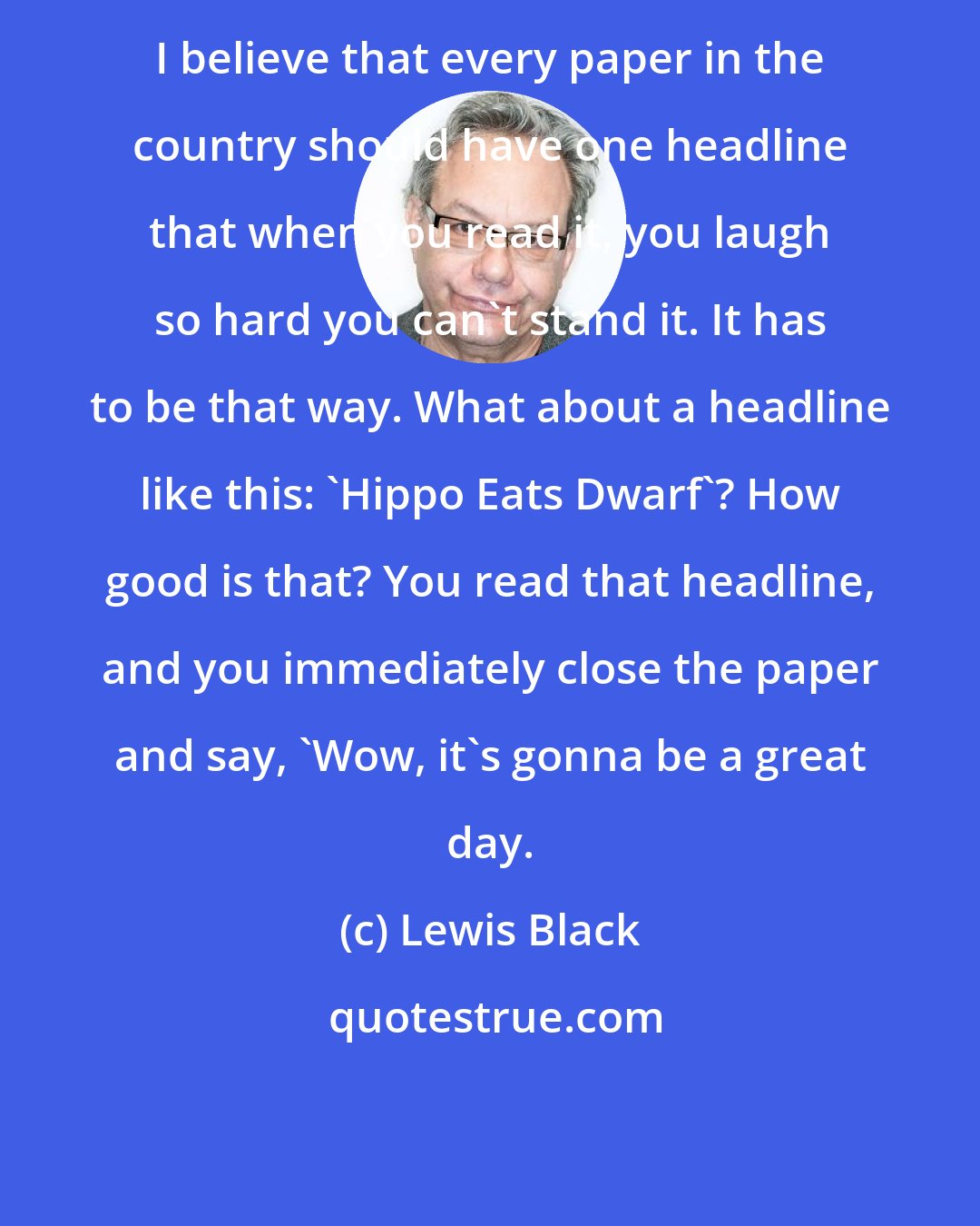 Lewis Black: I believe that every paper in the country should have one headline that when you read it, you laugh so hard you can't stand it. It has to be that way. What about a headline like this: 'Hippo Eats Dwarf'? How good is that? You read that headline, and you immediately close the paper and say, 'Wow, it's gonna be a great day.