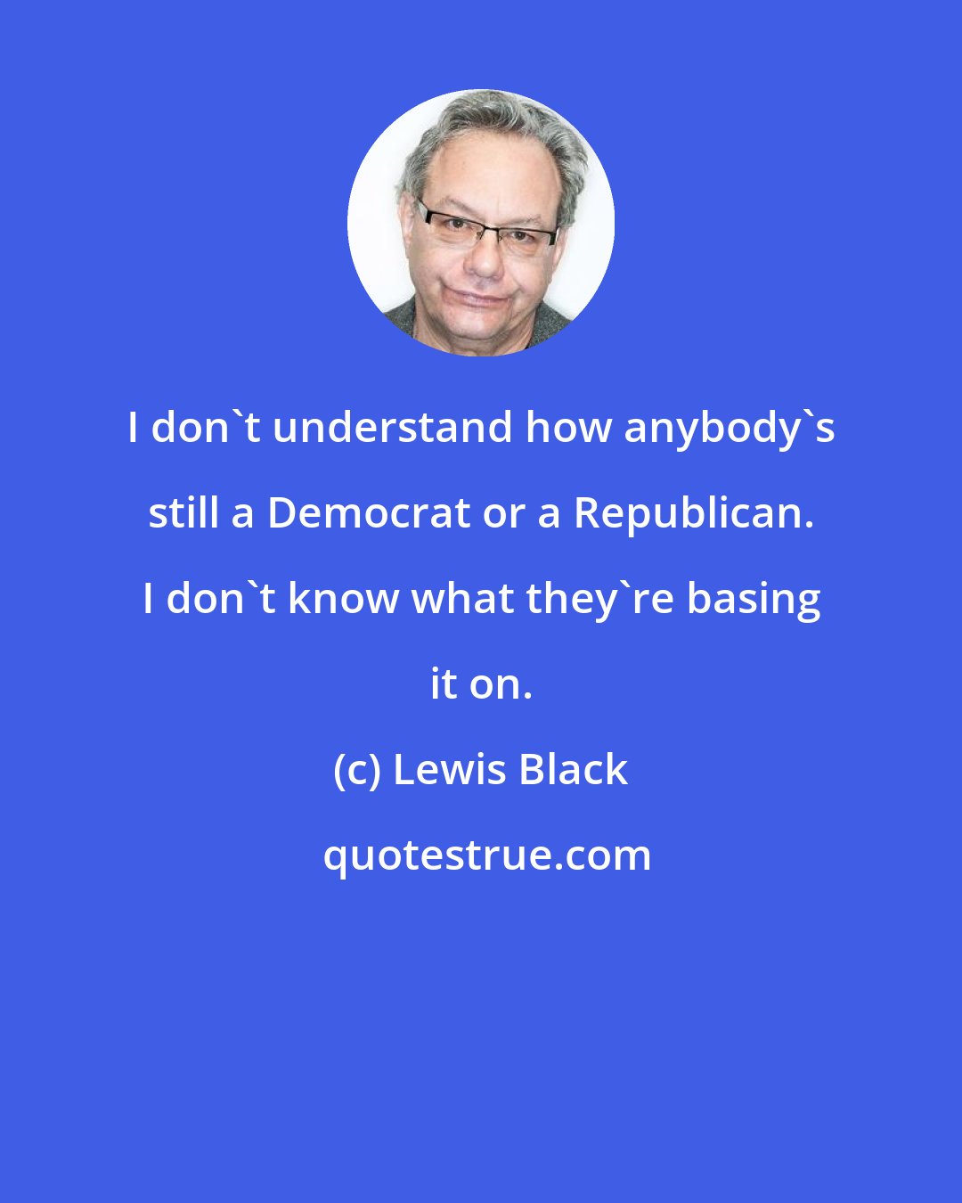 Lewis Black: I don't understand how anybody's still a Democrat or a Republican. I don't know what they're basing it on.