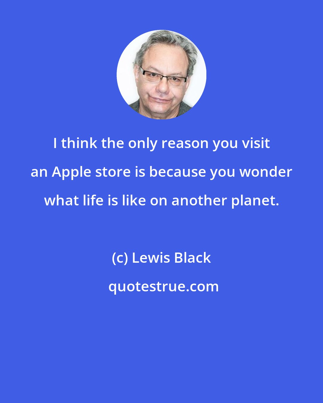 Lewis Black: I think the only reason you visit an Apple store is because you wonder what life is like on another planet.